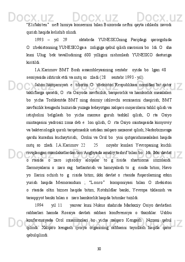 E l i fakiten  neft  himiya konsernini  bilan Buxoroda neftni  qayta ishlashi  zavodi 
qurish haqida kelishib olindi. 
1993   –   yil   29     oktabrda   YUNESKOning   Parijdagi   qarorgohida	

O zbekistonning YUNESKOga a zoligiga qabul qilish marosimi bo ldi. O sha	
   
kuni   Ulug bek   tavalludining   600   yilligini   nishonlash   YUNESKO   dasturiga	

kiritildi. 
I.A.Karimov   BMT   Bosh   assambleyasining   sentabr     oyida   bo lgan   48  	
 
sessiyasida ishtirok etdi va nutq so zladi (28   sentabr 1993 - yil). 	
 
Jahon   hamjamiyati   e tiborini   O zbekiston   Respublikasi   nomidan   bir   qator	
 
takliflarga qaratdi; O rta Osiyoda xavfsizlik, barqarorlik va hamkorlik masalalari	

bo yicha   Toshkentda   BMT   ning   doimiy   ishlovchi   seminarini   chaqirish;   BMT	

xavfsizlik kengashi huzurida yuzaga kelayotgan xalqaro mojarolarni tahlil qilish va
istiqbolini   belgilash   bo yicha   maxsus   guruh   tashkil   qilish,   O rta   Osiyo	
 
mintaqasini   yadrosiz   zona   deb   e lon   qilish,   O rta   Osiyo   mintaqasida   kimyoviy	
 
va bakteriologik quroli tarqatmaslik ustidan xalqaro nazaorat qilish; Narkobiznesga
qarshi kurashni  kuchaytirish;   Orolni va Orol bo yini qutqarishmasalalari  haqida	

nutq   so zladi.   I.A.Karimov   22     25     noyabr   kunlari   Yevropaning   kuchli	
  
rivojlangan mamlakatlardan biri Angliyada amaliy tashrif bilan bo ldi. Ikki davlat	

o rtasida   o zaro   iqtisodiy   aloqalar   to g risida   shartnoma   imzolandi.	
   
Sarmoyalarni   o zaro   rag batlantirish   va   himoyalash   to g risida   bitim;   Havo	
   
yo llarini   ochish   to g risida   bitim;   ikki   davlat   o rtasida   fuqarolarning   erkin	
   
yurish   haqida   Memorandum   ;   L o nro   komponiyasi   bilan   O zbekiston	
 	
o rtasida   oltin   biznes   haqida   bitim;   Rotshildlar   banki,   Yevropa   tiklanish   va	

taraqqiyot banki bilan o zaro hamkorlik haqida bitimlar tuzildi. 	

1994     yil   11     yanvar   kuni   Nukus   shahrida   Markaziy   Osiyo   davlatlari	
 
rahbarlari   hamda   Rossiya   davlati   rahbari   konferensiya   o tkazdilar.   Ushbu	

konferensiyada   Orol   muammolari   bo yicha   xalqaro   Kengash     Nizomi   qabul	

qilindi.   Xalqaro   kengash   ijroiya   organining   rahbarini   tayinlash   haqida   qaror
qabulqilindi. 
30 