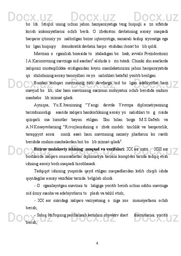 bo ldi.   Istiqlol   uning   uchun   jahon   hamjamiyatiga   teng   huquqli   a zo   sifatida 
kirish   imkoniyatlarini   ochib   berdi.   O zbekiston   davlatining   asosiy   maqsadi	

barqaror  ijtimoiy yo naltirilgan bozor  iqtisoyotiga,  samarali  tashqi  siyosatga  ega	

bo lgan huquqiy   demokratik davlatni barpo  etishdan iborat bo lib qoldi. 	
  
Mavzuni  o rganilish  borasida  to xtaladigan bo lsak,  avvalo Prezidentimiz	
  
I.A.Karimovning mavzuga oid asarlari 1
 alohida o rin tutadi. Chunki shu asarlarda	

xalqimiz   mustaqillikka   erishganidan   keyin   mamlakatimizni   jahon   hamjamiyatida
qo shilishining asosiy tamoyillari va yo nalishlari batafsil yoritib berilgan. 	
 
Bundan   tashqari   mavzuning   turli   davrlarga   oid   bo lgan   adabiyotlar   ham	

mavjud   bo lib,   ular   ham   mavzuning   mazmun   mohiyatini   ochib   berishda   muhim	

manbabo lib xizmat qiladi. 

Ayniqsa,   Yu.E.Ivaninning   Y a ngi   davrda   Yevropa   diplomatiyasining	

tarixshunosligi  asarida xalqaro hamkorlikning asosiy yo nalishlari to g risida	
   
qiziqarli   ma lumotlar   bayon   etilgan.   Shu   bilan   birga   M.S.Gaferli   va

A.N.Kosayevlarning   R i vojlanishning   o zbek   modeli:   tinchlik   va   barqarorlik,	
	
taraqqiyot   asosi   nomli   asari   ham   mavzuning   nazariy   jihatlarini   ko rsatib	
 
berishda muhim manbalardan biri bo lib xizmat qiladi	
 2
.
Bitiruv malakaviy ishining  maqsad va vazifalari:   XX asr oxiri   XXI asr	

boshlarida xalqaro munosabatlar diplomatiya tarixini kompleks tarzda tadqiq etish
ishning asosiy bosh maqsadi hisoblanadi. 
Tadqiqot   ishining   yuqorida   qayd   etilgan   maqsadlaridan   kelib   chiqib   ishda
quyidagilar asosiy vazifalar tarzida  belgilab olindi. 
- O rganilayotgan mavzuni to laligiga yoritib berish uchun ushbu mavzuga	
 
oid ilmiy manba va adabiyotlarni to plash va tahlil etish;	

-   XX   asr   oxiridagi   xalqaro   vaziyatning   o ziga   xos     xususiyatlarni   ochib	

berish; 
- Sobiq Ittifoqning parchalanib ketishini obyektiv shart   sharoitlarini  yoritib	

berish;
4 