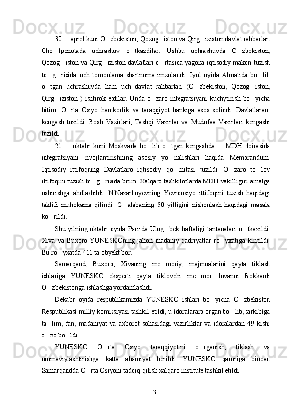 30   aprel kuni O zbekiston, Qozog iston va Qirg iziston davlat rahbarlari   
Cho lponotada   uchrashuv   o tkazdilar.   Ushbu   uchrashuvda   O zbekiston,	
  
Qozog iston va Qirg iziston davlatlari o rtasida yagona iqtisodiy makon tuzish	
  
to g risida   uch   tomonlama   shartnoma   imzolandi.   Iyul   oyida   Almatida   bo lib	
  
o tgan   uchrashuvda   ham   uch   davlat   rahbarlari   (O zbekiston,   Qozog iston,
  
Qirg iziston  ) ishtirok etdilar. Unda o zaro integratsiyani  kuchytirish bo yicha	
  
bitim.   O rta   Osiyo   hamkorlik   va   taraqqiyot   bankiga   asos   solindi.   Davlatlararo	

kengash   tuzildi.   Bosh   Vazirlari,   Tashqi   Vazirlar   va   Mudofaa   Vazirlari   kengashi
tuzildi. 
21     oktabr   kuni   Moskvada   bo lib   o tgan   kengashda     MDH   doirasida
   
integratsiyani   rivojlantirishning   asosiy   yo nalishlari   haqida   Memorandum.	

Iqtisodiy   ittifoqning   Davlatlaro   iqtisodiy   qo mitasi   tuzildi.   O zaro   to lov
  
ittifoqini tuzish to g risida bitim. Xalqaro tashkilotlarda MDH vakilligini amalga	
 
oshirishga   ahdlashildi.   N.Nazarboyevning   Yevroosiyo   ittifoqini   tuzish   haqidagi
taklifi   muhokama   qilindi.   G alabaning   50   yilligini   nishonlash   haqidagi   masala	

ko rildi. 	

Shu   yilning   oktabr   oyida   Parijda   Ulug bek   haftaligi   tantanalari   o tkazildi.	
 
Xiva   va   Buxoro   YUNESKOning   jahon   madaniy   qadriyatlar   ro yxatiga   kiritildi.	

Bu ro yxatda 411 ta obyekt bor. 	

Samarqand,   Buxoro,   Xivaning   me moriy,   majmualarini   qayta   tiklash	

ishlariga   YUNESKO   eksperti   qayta   tiklovchi   me mor   Jovanni   Bokkardi	

O zbekistonga ishlashga yordamlashdi. 	

Dekabr   oyida   respublikamizda   YUNESKO   ishlari   bo yicha   O zbekiston	
 
Respublikasi milliy komissiyasi tashkil etildi, u idoralararo organ bo lib, tarkibiga	

ta lim,   fan,   madaniyat   va   axborot   sohasidagi   vazirliklar   va   idoralardan   49   kishi	

a zo bo ldi. 
 
YUNESKO   O rta   Osiyo   taraqqiyotini   o rganish,   tiklash   va	
 
ommaviylashtirishga   katta   ahamiyat   berildi.   YUNESKO   qaroriga   binoan
Samarqandda O rta Osiyoni tadqiq qilish xalqaro institute tashkil etildi. 	

31 