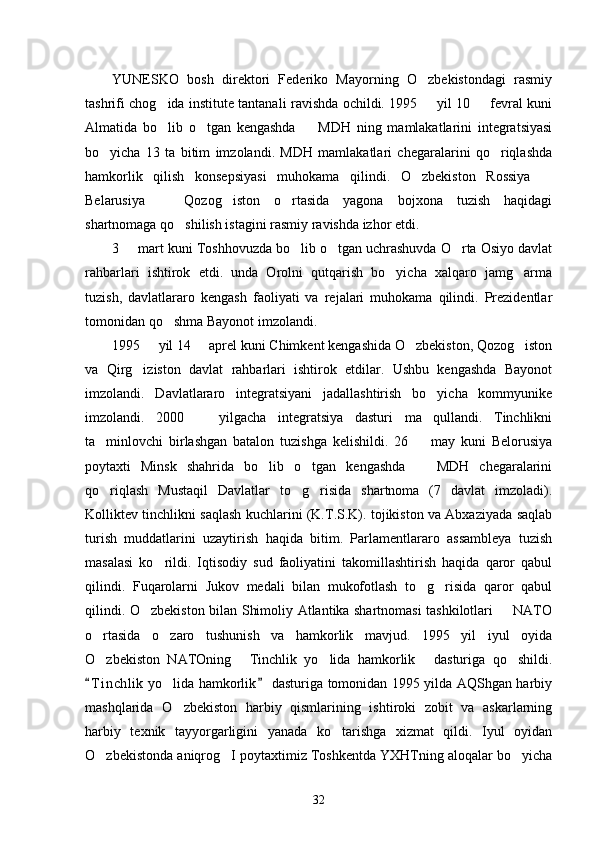 YUNESKO   bosh   direktori   Federiko   Mayorning   O zbekistondagi   rasmiy
tashrifi chog ida institute tantanali ravishda ochildi. 1995   yil 10   fevral kuni	
  
Almatida   bo lib   o tgan   kengashda     MDH   ning   mamlakatlarini   integratsiyasi
  
bo yicha   13   ta   bitim   imzolandi.   MDH   mamlakatlari   chegaralarini   qo riqlashda	
 
hamkorlik   qilish   konsepsiyasi   muhokama   qilindi.   O zbekiston   Rossiya  	
 
Belarusiya     Qozog iston   o rtasida   yagona   bojxona   tuzish   haqidagi	
  
shartnomaga qo shilish istagini rasmiy ravishda izhor etdi. 	

3   mart kuni Toshhovuzda bo lib o tgan uchrashuvda O rta Osiyo davlat	
   
rahbarlari   ishtirok   etdi.   unda   Orolni   qutqarish   bo yicha   xalqaro   jamg arma	
 
tuzish,   davlatlararo   kengash   faoliyati   va   rejalari   muhokama   qilindi.   Prezidentlar
tomonidan qo shma Bayonot imzolandi. 	

1995   yil 14   aprel kuni Chimkent kengashida O zbekiston, Qozog iston	
   
va   Qirg iziston   davlat   rahbarlari   ishtirok   etdilar.   Ushbu   kengashda   Bayonot	

imzolandi.   Davlatlararo   integratsiyani   jadallashtirish   bo yicha   kommyunike	

imzolandi.   2000     yilgacha   integratsiya   dasturi   ma qullandi.   Tinchlikni	
 
ta minlovchi   birlashgan   batalon   tuzishga   kelishildi.   26     may   kuni   Belorusiya	
 
poytaxti   Minsk   shahrida   bo lib   o tgan   kengashda     MDH   chegaralarini	
  
qo riqlash   Mustaqil   Davlatlar   to g risida   shartnoma   (7   davlat   imzoladi).	
  
Kolliktev tinchlikni saqlash kuchlarini (K.T.S.K). tojikiston va Abxaziyada saqlab
turish   muddatlarini   uzaytirish   haqida   bitim.   Parlamentlararo   assambleya   tuzish
masalasi   ko rildi.   Iqtisodiy   sud   faoliyatini   takomillashtirish   haqida   qaror   qabul	

qilindi.   Fuqarolarni   Jukov   medali   bilan   mukofotlash   to g risida   qaror   qabul	
 
qilindi. O zbekiston bilan Shimoliy Atlantika shartnomasi tashkilotlari   NATO	
 
o rtasida   o zaro   tushunish   va   hamkorlik   mavjud.   1995   yil   iyul   oyida	
 
O zbekiston   NATOning   Tinchlik   yo lida   hamkorlik   dasturiga   qo shildi.
    
T i nchlik  yo lida hamkorlik  dasturiga tomonidan 1995 yilda AQShgan harbiy	
 	
mashqlarida   O zbekiston   harbiy   qismlarining   ishtiroki   zobit   va   askarlarning	

harbiy   texnik   tayyorgarligini   yanada   ko tarishga   xizmat   qildi.   Iyul   oyidan	

O zbekistonda aniqrog I poytaxtimiz Toshkentda YXHTning aloqalar bo yicha	
  
32 