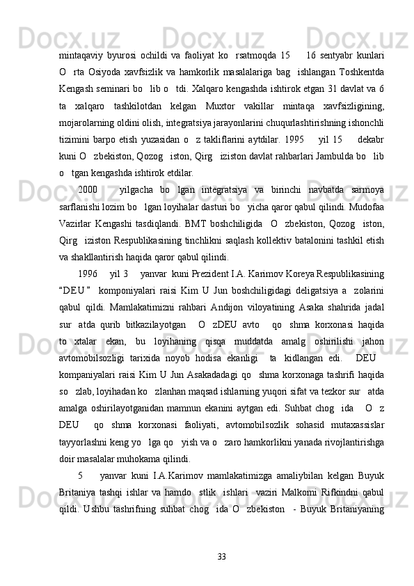 mintaqaviy   byurosi   ochildi   va   faoliyat   ko rsatmoqda   15     16   sentyabr   kunlari 
O rta   Osiyoda   xavfsizlik   va   hamkorlik   masalalariga   bag ishlangan   Toshkentda	
 
Kengash seminari bo lib o tdi. Xalqaro kengashda ishtirok etgan 31 davlat va 6	
 
ta   xalqaro   tashkilotdan   kelgan   Muxtor   vakillar   mintaqa   xavfsizligining,
mojarolarning oldini olish, integratsiya jarayonlarini chuqurlashtirishning ishonchli
tizimini   barpo   etish   yuzasidan   o z   takliflarini   aytdilar.   1995     yil   15     dekabr	
  
kuni O zbekiston, Qozog iston, Qirg iziston davlat rahbarlari Jambulda bo lib	
   
o tgan kengashda ishtirok etdilar. 	

2000     yilgacha   bo lgan   integratsiya   va   birinchi   navbatda   sarmoya	
 
sarflanishi lozim bo lgan loyihalar dasturi bo yicha qaror qabul qilindi. Mudofaa	
 
Vazirlar   Kengashi   tasdiqlandi.   BMT   boshchiligida     O zbekiston,   Qozog iston,	
 
Qirg iziston Respublikasining tinchlikni saqlash kollektiv batalonini tashkil etish	

va shakllantirish haqida qaror qabul qilindi. 
1996   yil 3   yanvar  kuni Prezident I.A. Karimov Koreya Respublikasining	
 
D E U   komponiyalari   raisi   Kim   U   Jun   boshchiligidagi   deligatsiya   a zolarini	
 	
qabul   qildi.   Mamlakatimizni   rahbari   Andijon   viloyatining   Asaka   shahrida   jadal
sur atda   qurib   bitkazilayotgan   O zDEU   avto   qo shma   korxonasi   haqida	
    
to xtalar   ekan,   bu   loyihaning   qisqa   muddatda   amalg   oshirilishi   jahon

avtomobilsozligi   tarixida   noyob   hodisa   ekanligi     ta kidlangan   edi.   DEU	
  
kompaniyalari   raisi   Kim   U  Jun  Asakadadagi  qo shma   korxonaga   tashrifi  haqida	

so zlab, loyihadan ko zlanhan maqsad ishlarning yuqori sifat va tezkor sur atda	
  
amalga   oshirilayotganidan   mamnun   ekanini   aytgan   edi.   Suhbat   chog ida   O z	
  
DEU   qo shma   korxonasi   faoliyati,   avtomobilsozlik   sohasid   mutaxassislar	
 
tayyorlashni keng yo lga qo yish va o zaro hamkorlikni yanada rivojlantirishga	
  
doir masalalar muhokama qilindi. 
5     yanvar   kuni   I.A.Karimov   mamlakatimizga   amaliybilan   kelgan   Buyuk	

Britaniya   tashqi   ishlar   va   hamdo stlik     ishlari     vaziri   Malkomi   Rifkindni   qabul	

qildi.   Ushbu   tashrifning   suhbat   chog ida   O zbekiston     -   Buyuk   Britaniyaning	
 
33 