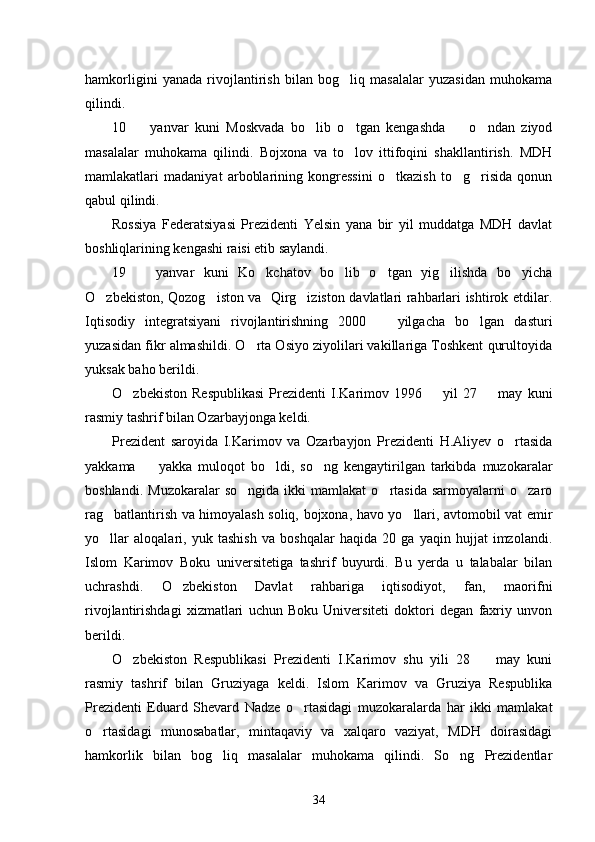 hamkorligini   yanada   rivojlantirish   bilan   bog liq   masalalar   yuzasidan   muhokama
qilindi. 
10     yanvar   kuni   Moskvada   bo lib   o tgan   kengashda     o ndan   ziyod	
    
masalalar   muhokama   qilindi.   Bojxona   va   to lov   ittifoqini   shakllantirish.   MDH	

mamlakatlari   madaniyat   arboblarining   kongressini   o tkazish   to g risida   qonun	
  
qabul qilindi. 
Rossiya   Federatsiyasi   Prezidenti   Yelsin   yana   bir   yil   muddatga   MDH   davlat
boshliqlarining kengashi raisi etib saylandi. 
19     yanvar   kuni   Ko kchatov   bo lib   o tgan   yig ilishda   bo yicha	
     
O zbekiston, Qozog iston va   Qirg iziston davlatlari rahbarlari ishtirok etdilar.	
  
Iqtisodiy   integratsiyani   rivojlantirishning   2000     yilgacha   bo lgan   dasturi	
 
yuzasidan fikr almashildi. O rta Osiyo ziyolilari vakillariga Toshkent qurultoyida	

yuksak baho berildi. 
O zbekiston   Respublikasi   Prezidenti   I.Karimov   1996    yil   27     may   kuni	
  
rasmiy tashrif bilan Ozarbayjonga keldi. 
Prezident   saroyida   I.Karimov   va   Ozarbayjon   Prezidenti   H.Aliyev   o rtasida	

yakkama     yakka   muloqot   bo ldi,   so ng   kengaytirilgan   tarkibda   muzokaralar	
  
boshlandi.   Muzokaralar   so ngida   ikki   mamlakat   o rtasida   sarmoyalarni   o zaro	
  
rag batlantirish va himoyalash soliq, bojxona, havo yo llari, avtomobil vat emir	
 
yo llar   aloqalari,   yuk   tashish   va   boshqalar   haqida   20   ga   yaqin   hujjat   imzolandi.

Islom   Karimov   Boku   universitetiga   tashrif   buyurdi.   Bu   yerda   u   talabalar   bilan
uchrashdi.   O zbekiston   Davlat   rahbariga   iqtisodiyot,   fan,   maorifni	

rivojlantirishdagi   xizmatlari   uchun   Boku   Universiteti   doktori   degan   faxriy   unvon
berildi. 
O zbekiston   Respublikasi   Prezidenti   I.Karimov   shu   yili   28     may   kuni	
 
rasmiy   tashrif   bilan   Gruziyaga   keldi.   Islom   Karimov   va   Gruziya   Respublika
Prezidenti   Eduard   Shevard   Nadze   o rtasidagi   muzokaralarda   har   ikki   mamlakat	

o rtasidagi   munosabatlar,   mintaqaviy   va   xalqaro   vaziyat,   MDH   doirasidagi	

hamkorlik   bilan   bog liq   masalalar   muhokama   qilindi.   So ng   Prezidentlar	
 
34 