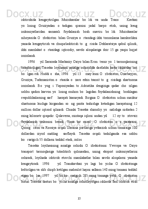 ishtirokida   kengaytirilgan   Muzokaralar   bo ldi   va   unda   Trans     Kavkaz 
yo lining   Gruziyadan   o tadigan   qismini   jadal   barpo   etish,   uning   keng	
 
imkoniyatlaridan   samarali   foydalanish   bosh   mavzu   bo ldi.   Muzokaralar	

nihoyasida O zbekiston    bilan Gruziya o rtasidagi  ikki  tomonlama hamkorlikni	
 
yanada   kengaytirish   va   chuqurlashtirish   to g risida   Deklaratsiya   qabul   qilindi,	
 
ikki   mamlakat   o rtasidagi   iqtisodiy,   savdo   aloqalariga   doir   15   ga   yaqin   hujjat	

imzolandi. 
1996   yil Saraxsda Markaziy Osiyo bilan Eron   temir yo l tarmoqlarining	
 
tutashtiriligan   Traseka   loyihasini   amalga   oshirishda   dastlabki   katta   ishlardan   biri
bo lgan edi. Huddi o sha, 1996   yil 13   may kuni O zbekiston, Ozarbayjon,	
    
Gruziya,   Turkmaniston   o rtasida   o zaro   erkin   transit   to g risidagi   shartnoma	
   
imzolandi.   Bo yog i   Yaponiyadan   to   Adriatika   dengiziga   qadar   cho zilgan	
  
ushbu   qadim   karvon   yo lining   muhim   bo lagidan   foydalanishning     boshlagan	
 
respublikalarning   sarf     harajati   kamayadi.   Birgina   O zbekiston   uchun   mazkur
 
shartnoma   kuchga   kirgandan   so ng   paxta   tashishga   ketadigan   harajatning   12	

million   dollar   iqtisod   qilinadi.   Chunki   Traseka   shimoliy   yo nalishga   nisbatan   2	

ming kilometr qisqadir. Qolaversa, mintaqa iqlimi undan yil   12 oy to xtovsiz
 
foydalanish   imkonini   beradi.   Yana   bir   misol:   O zbekiston   o z   paxtasini,	
 
Qozog iston va Rossiya orqali Ukraina portlariga yetkazish uchun tonnasiga 100	

dollardan   ziyod   mablag   sarflaydi.   Traseka   orqali   tashilganda   esa   ushbu	

ko rsatgich 55 dollarni tashkil etadi, xolos. 	

Traseka   loyihasining   amalga   oshishi   O zbekistonni   Yevropa   va   Osiyo	

transport   tarmoqlariga   tutashtirib   qolmasdan,   uning   eksport   imkoniyatlarini
oshiradi,   loyihada   ishtirok   etuvchi   mamlakatlar   bilan   savdo   aloqalarni   yanada
kengaytiradi.   1996     yil   Transkavkaz   yo lagi   bo yicha   O zbekistonga	
   
keltirilgan va olib chiqib ketilgan mahsulot hajmi salkam 140 ming tonnani tashkil
etgan  bo lsa,   1997    yil  bu  ko rsatgich   285  ming  tonnaga   yetdi.  O zbekiston	
   
butun Traseka dasturi bo yicha amalga oshirilayotgan ishlarda faol ishtirok etish	

35 