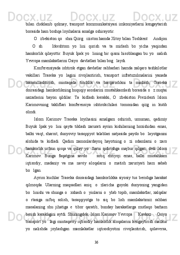 bilan   cheklanib   qolmay,   transport   kommunikatsiyasi   imkoniyatlarni   kengaytarish
borasida ham boshqa loyihalarni amalga oshirayotir. 
O zbekiston qo shni Qizrg iziston hamda Xitoy bilan Toshkent   Andijon   
  O sh     Irkeshtom   yo lini   qurish   va   ta mirlash   bo yicha   yaqindan	
     
hamkorlik   qilayottir.   Buyuk   Ipak   yo lining   bir   qismi   hisoblangan   bu   yo nalish	
 
Yevropa mamlakatlarini Osiyo  davlatlari bilan bog laydi. 	

Konferensiyada ishtirok etgan davlatlar rahbarlari hamda xalqaro tashkilotlar
vakillari   Traseka   yo lagini   rivojlantirish,   transport   infratuzulmalarini   yanada	

takomillashtirish,   mintaqada   tinchlik   va   barqarorlikni   ta minlash,   Traseka	

doirasidagi hamkorlikning huquqiy asoslarini mustahkamlash borasida o z nuqtai	

nazarlarini   bayon   qildilar.   Ta kidlash   kerakki,   O zbekiston   Prezidenti   Islom	
 
Karimovning   takliflari   konferensiya   ishtirokchilari   tomonidan   qizg in   kutib	

olindi. 
Islom   Karimov   Traseka   loyihasini   amalgam   oshirish,   umuman,   qadimiy
Buyuk   Ipak   yo lini   qayta   tiklash   zarurati   ayrim   kishilarning   hoxishidan   emas,	

balki   vaqt,   sharoit,   dunyoviy   taraqqiyot   talablari   natjasida   paydo   bo layotganini	

alohida   ta kidladi.   Qadim   zamonlardayoq   hayotning   o zi   odamlarni   o zaro	
  
hamkorlik   uchun   qisqa   va   qulay   yo llarni   qidirishga   majbur   qilgan,   dedi   Islom	

Karimov.   Bunga   faqatgina   savdo     sotiq   ehtiyoji   emas,   balki   mustahkam

iqtisodiy,   madaniy   va   ma naviy   aloqalarni   o rnatish   zaruriyati   ham   sabab	
 
bo lgan. 	

Ayrim  kuchlar  Traseka  doirasidagi  hamkorlikka  siyosiy   tus  berishga   harakat
qilmoqda.   Ularning   maqsadlari   aniq:   o zlaricha   guyoki   dunyoning   yangidan	

bo linishi   va   shunga   o xshash   o yinlarni   o ylab   topib,   mamlakatlar,   xalqalar	
   
o rtasiga   nifoq   solish,   taraqqiyotga   to siq   bo lish   mamlakatimiz   rahbari
  
masalaning   shu   jihatiga   e tibor   qaratib,   bunday   harakatlarga   mutlaqo   barham	

berish kerakligini aytdi. Shuningdek, Islom Karimov Yevropa   Kavkaz   Osiyo	
 
transport yo lagi mintaqaviy iqtisodiy hamkorlik aloqalarini kengaytirish mazkur	

yo nalishda   joylashgan   mamlakatlar   iqtisodiyotini   rivojlantirish,   qolaversa,	

36 