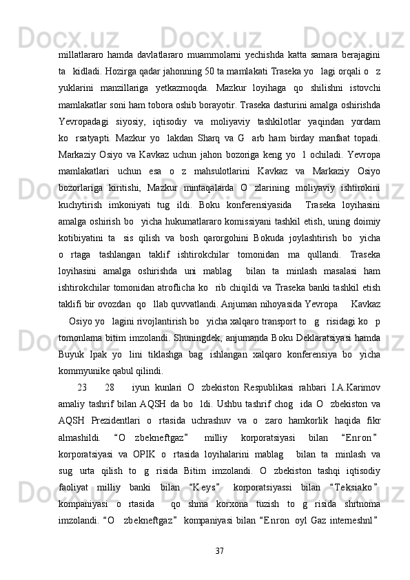 millatlararo   hamda   davlatlararo   muammolarni   yechishda   katta   samara   berajagini
ta kidladi. Hozirga qadar jahonning 50 ta mamlakati Traseka yo lagi orqali o z  
yuklarini   manzillariga   yetkazmoqda.   Mazkur   loyihaga   qo shilishni   istovchi	

mamlakatlar soni ham tobora oshib borayotir. Traseka dasturini amalga oshirishda
Yevropadagi   siyosiy,   iqtisodiy   va   moliyaviy   tashkilotlar   yaqindan   yordam
ko rsatyapti.   Mazkur   yo lakdan   Sharq   va   G arb   ham   birday   manfaat   topadi.	
  
Markaziy   Osiyo   va   Kavkaz   uchun   jahon   bozoriga   keng   yo l   ochiladi.   Yevropa	

mamlakatlari   uchun   esa   o z   mahsulotlarini   Kavkaz   va   Markaziy   Osiyo	

bozorlariga   kiritishi,   Mazkur   mintaqalarda   O zlarining   moliyaviy   ishtirokini	

kuchytirish   imkoniyati   tug ildi.   Boku   konferensiyasida     Traseka   loyihasini	

amalga oshirish  bo yicha  hukumatlararo komissiyani  tashkil  etish,  uning doimiy	

kotibiyatini   ta sis   qilish   va   bosh   qarorgohini   Bokuda   joylashtirish   bo yicha	
 
o rtaga   tashlangan   taklif   ishtirokchilar   tomonidan   ma qullandi.   Traseka	
 
loyihasini   amalga   oshirishda   uni   mablag   bilan   ta minlash   masalasi   ham	
 
ishtirokchilar  tomonidan atroflicha ko rib chiqildi  va Traseka  banki  tashkil  etish	

taklifi bir ovozdan  qo llab quvvatlandi. Anjuman nihoyasida Yevropa   Kavkaz	
 
 Osiyo yo lagini rivojlantirish bo yicha xalqaro transport to g risidagi ko p	
     
tomonlama   bitim   imzolandi.   Shuningdek,   anjumanda   Boku   Deklaratsiyasi   hamda
Buyuk   Ipak   yo lini   tiklashga   bag ishlangan   xalqaro   konferensiya   bo yicha	
  
kommyunike qabul qilindi. 
23     28     iyun   kunlari   O zbekiston   Respublikasi   rahbari   I.A.Karimov	
  
amaliy   tashrif   bilan   AQSH   da   bo ldi.   Ushbu   tashrif   chog ida   O zbekiston   va	
  
AQSH   Prezidentlari   o rtasida   uchrashuv   va   o zaro   hamkorlik   haqida   fikr	
 
almashildi.   O zbekneftgaz   milliy   korporatsiyasi   bilan   E n r on	
   	
korporatsiyasi   va   OPIK   o rtasida   loyihalarini   mablag   bilan   ta minlash   va	
  
sug urta   qilish   to g risida   Bitim   imzolandi.   O zbekiston   tashqi   iqtisodiy	
   
faoliyat   milliy   banki   bilan   K e ys   korporatsiyassi   bilan   T e ksiako	
   
kompaniyasi   o rtasida     qo shma   korxona   tuzish   to g risida   shrtnoma	
   
imzolandi.   O z bekneftgaz   kompaniyasi   bilan   E n r on   oyl   Gaz   interneshnl	
   	
37 