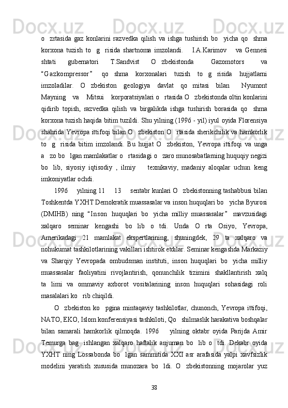 o zrtasida   gaz   konlarini   razvedka   qilish   va   ishga   tushirish   bo yicha   qo shma  
korxona   tuzish   to g risida   shartnoma   imzolandi.       I.A.Karimov       va   Gennesi	
 
shtati   gubernatori   T.Sandvist   O zbekistonda   Gazomotors   va	
  
G a z kompressor   qo shma   korxonalari   tuzish   to g risida   hujjatlarni	
 	  
imzoladilar.   O zbekiston   geologiya   davlat   qo mitasi   bilan   Nyumont	
  
Mayning  va  Mitsui  korporatsiyalari o rtasida O zbekistonda oltin konlarini	
    
qidirib   topish,   razvedka   qilish   va   birgalikda   ishga   tushirish   borasida   qo shma	

korxona tuzish haqida bitim tuzildi. Shu yilning (1996 - yil) iyul oyida Florensiya
shahrida Yevropa ittifoqi bilan O zbekiston O rtasida sherikchilik va hamkorlik	
 
to g risida   bitim   imzolandi.   Bu   hujjat   O zbekiston,   Yevropa   ittifoqi   va   unga	
  
a zo bo lgan mamlakatlar o rtasidagi o zaro munosabatlarning huquqiy negizi
   
bo lib,   siyosiy   iqtisodiy   ,   ilmiy     texnikaviy,   madaniy   aloqalar   uchun   keng
 
imkoniyatlar ochdi. 
1996   yilning 11   13   sentabr kunlari O zbekistonning tashabbusi bilan	
   
Toshkentda YXHT Demokratik muassasalar va inson huquqlari bo yicha Byurosi	

(DMIHB)   ning   I n son   huquqlari   bo yicha   milliy   muassasalar   mavzusidagi	
 	
xalqaro   seminar   kengashi   bo lib   o tdi.   Unda   O rta   Osiyo,   Yevropa,	
  
Amerikadagi   21   mamlakat   ekspertlarining,   shuningdek,   29   ta   xalqaro   va
nohukumat tashkilotlarining vakillari ishtirok etdilar. Seminar kengashda Markaziy
va   Sharqiy   Yevropada   ombudsman   instituti,   inson   huquqlari   bo yicha   milliy	

muassasalar   faoliyatini   rivojlantirish,   qonunchilik   tizimini   shakllantirish   xalq
ta limi   va   ommaviy   axborot   vositalarining   inson   huquqlari   sohasidagi   roli	

masalalari ko rib chiqildi. 	

O zbekiston   ko pgina   mintaqaviy   tashkilotlar,   chunonch,   Yevropa   ittifoqi,	
 
NATO, EKO, Islom konferensiyasi tashkiloti, Qo shilmaslik harakativa boshqalar	

bilan   samarali   hamkorlik   qilmoqda.   1996     yilning   oktabr   oyida   Parijda   Amir	

Temurga   bag ishlangan   xalqaro   haftalik   anjuman   bo lib   o tdi.   Dekabr   oyida	
  
YXHT   ning   Lossabonda   bo lgan   sammitida   XXI   asr   arafasida   yalpi   xavfsizlik	

modelini   yaratish   xususida   munozara   bo ldi.   O zbekistonning   mojarolar   yuz	
 
38 
