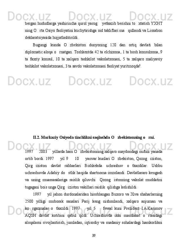 bergan hududlarga yashirincha qurol  yarog  yetkazib berishni  to xtatish YXHT 
ning O rta Osiyo faoliyatini kuchytirishga oid takliflari ma qullandi va Lissabon	
 
deklaratsiyasida hujjatlashtirildi. 
Bugungi   kunda   O zbekiston   dunyoning   120   dan   ortiq   davlati   bilan	

diplomatic aloqa o rnatgan. Toshkentda 42 ta elchixona, 1 ta bosh konsulxona, 9	

ta   faxriy   konsul,   10   ta   xalqaro   tashkilot   vakolatxonasi,   5   ta   xalqaro   maliyaviy
tashkilot vakolatxonasi, 3 ta savdo vakolatxonasi faoliyat yuritmoqda 1
.
II.2. Markaziy Osiyoda tinchlikni saqlashda O zbekistonning o rni. 	
 
1997   2003   yillarda ham O zbekistonning xalqaro maydondagi nufuzi yanada	
  
ortib   bordi.   1997     yil   9     10     yanvar   kunlari   O zbekiston,   Qozog iziston,	
    
Qirg iziston   davlat   rahbarlari   Bishkekda   uchrashuv   o tkazdilar.   Ushbu	
 
uchrashuvda   Adabiy   do stlik  haqida   shartnoma   imzolandi.  Davlatlararo  kengash	

va   uning   muassasalariga   raislik   qiluvchi     Qozog istonning   vakolat   muddatini	

tugagani bois unga Qirg iziston vakillari raislik  qilishga kelishildi. 	

1997    yil  jahon  durdonalaridan  hisoblangan  Buxoro va  Xiva  shaharlarning	

2500   yilligi   muborak   sanalari   Parij   keng   nishonlandi,   xalqaro   anjuman   va
ko rgazmalar   o tkazildi.   1997     yil   5     fevral   kuni   Prezident   I.A.Karimov	
   
AQSH   davlat   kotibini   qabul   qildi.   Uchrashuvda   ikki   mamlakat   o rtasidagi	

aloqalarni   rivojlantirish,   jumladan,   iqtisodiy   va   madaniy   sohalardagi   hamkorlikni
39 