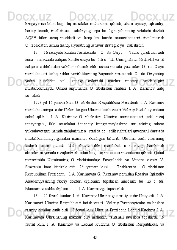 kengaytirish   bilan   bog liq   masalalar   muhokama   qilindi,   ulkan   siyosiy,   iqtisodiy,
harbiy   texnik,   intellektual     salohiyatga   ega   bo lgan   jahonning   yetakchi   davlati	

AQSH   bilan   uzoq   muddatli   va   keng   ko lamda   munosabatlarni   rivojlantirish	

O zbekiston uchun tashqi siyosatning ustuvor strategik yo nalishidir. 	
 
15   16 sentyabr kunlariToshkentda  O rta Osiyo   Yadro qurolidan xoli	
   
zona  mavzuida xalqaro konferensiya bo lib o tdi. Uning ishida 56 davlat va 16	
  
xalqaro   tashkilotdan   vakillar   ishtirok   etdi,   ushbu   masala   yuzasidan   O rta   Osiyo	

mamlakatlari   tashqi   ishlar   vazirliklarining   Bayonoti   imzolandi.   O rta   Osiyoning	

yadro   qurolidan   xoli   zonaga   aylanishi   mazkur   mintaqa   xavfsizligini
mustahkamlaydi.   Ushbu   anjumanda   O zbekiston   rahbari   I.   A.   Karimov   nutq	

so zladi. 	

1998 yil 16 yanvar kuni O zbekiston Respublikasi Prezidenti  I. A. Karimov	

mamlakatimizga tashrif bilan kelgan Ukraina bosh vaziri Valeriy Pustoboytenkoni
qabul   qildi.     I.   A.   Karimov   O zbekiston   Ukraina   munosabatlari   jadal   rivoj	

topayotgani,   ikki   mamlakat   iqtisodiy   integratsiaylashuvi   sur atining   tobora	

yuksalayotgani hamda xalqlarimiz o rtasida do stlik rishtalari quvonarli darajada	
 
mustahkamlanayotganidan   mamnun   ekanligini   bildirib,   Ukraina   bosh   vazirining
tashrifi   bilan   qutladi.   Uchrashuvda   ikki   mamlakat   o rtasidagi   hamkorlik	

aloqalarini yanada rivojlantirish bilan bog liq masalalar muhokama qilindi. Qabul	

marosimida   Ukrainaning   O zbekistondagi   Favqulodda   va   Muxtor   elchisi   V.	

Smetanin   ham   ishtirok   etdi.   26   yanvar   kuni     Toshkentda     O zbekiston	
 
Respublikasi Prezidenti   I. A. Karimovga G. Plexanov nomidan Rossiya Iqtisodiy
Akademiyasining   faxriy   doktori   diplomini   topshrish   marosimi   bo lib   o tdi.	
 
Marosimda ushbu diplom          I. A. Karimovga topshirildi. 
18   20 fevral kunlari I. A. Karimov Ukrainaga amaliy tashrif buyurdi. I. A.	

Karimovni   Ukraina   Respublikasi   boish   vaziri     Valeriy   Pustoboytenko   va   boshqa
rasmiy kishilar kutib oldi. 18 fevral kuni Ukraina Prezidenti Leonid Kuchma I. A.
Karimovga   Ukrainaning   mazkur   oliy   nishonini   tantanali   ravishda   topshirdi.   19
fevral   kuni   I.   A.   Karimov   va   Leonid   Kuchma   O zbekiston   Respublikasi   va	

40 