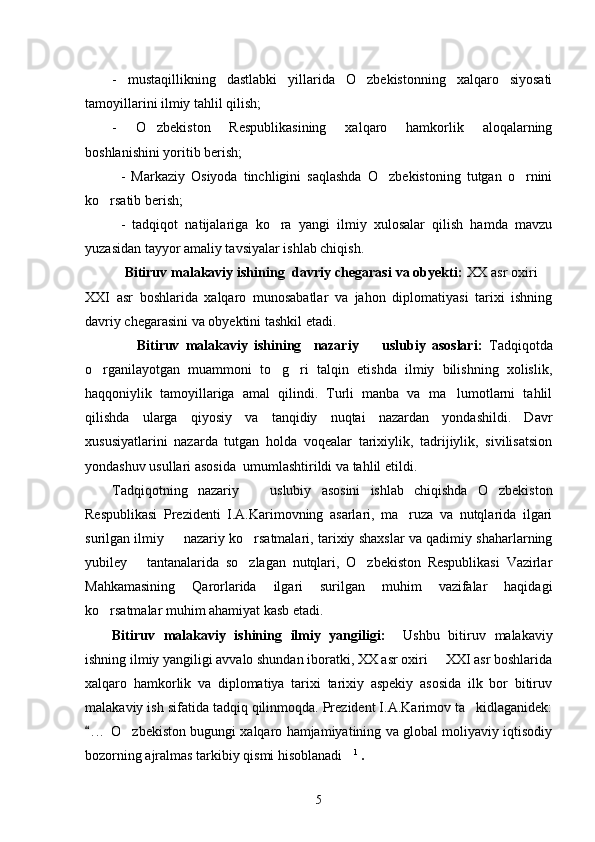 -   mustaqillikning   dastlabki   yillarida   O zbekistonning   xalqaro   siyosati
tamoyillarini ilmiy tahlil qilish;
-   O zbekiston   Respublikasining   xalqaro   hamkorlik   aloqalarning	

boshlanishini yoritib berish;
-   Markaziy   Osiyoda   tinchligini   saqlashda   O zbekistoning   tutgan   o rnini	
 
ko rsatib berish; 	

-   tadqiqot   natijalariga   ko ra   yangi   ilmiy   xulosalar   qilish   hamda   mavzu	

yuzasidan tayyor amaliy tavsiyalar ishlab chiqish. 
  Bitiruv malakaviy ishining  davriy chegarasi va obyekti:  XX asr oxiri 	

XXI   asr   boshlarida   xalqaro   munosabatlar   va   jahon   diplomatiyasi   tarixi   ishning
davriy chegarasini va obyektini tashkil etadi.  
        Bitiruv   malakaviy   ishining     nazariy     uslubiy   asoslari:  	
 Tadqiqotda
o rganilayotgan   muammoni   to g ri   talqin   etishda   ilmiy   bilishning   xolislik,	
  
haqqoniylik   tamoyillariga   amal   qilindi.   Turli   manba   va   ma lumotlarni   tahlil	

qilishda   ularga   qiyosiy   va   tanqidiy   nuqtai   nazardan   yondashildi.   Davr
xususiyatlarini   nazarda   tutgan   holda   voqealar   tarixiylik,   tadrijiylik,   sivilisatsion
yondashuv usullari asosida  umumlashtirildi va tahlil etildi. 
Tadqiqotning   nazariy     uslubiy   asosini   ishlab   chiqishda   O zbekiston	
 
Respublikasi   Prezidenti   I.A.Karimovning   asarlari,   ma ruza   va   nutqlarida   ilgari	

surilgan ilmiy   nazariy ko rsatmalari, tarixiy shaxslar va qadimiy shaharlarning	
 
yubiley       tantanalarida   so zlagan   nutqlari,   O zbekiston   Respublikasi   Vazirlar	
 
Mahkamasining   Qarorlarida   ilgari   surilgan   muhim   vazifalar   haqidagi
ko rsatmalar muhim ahamiyat kasb etadi. 	

Bitiruv   malakaviy   ishining   ilmiy   yangiligi:     Ushbu   bitiruv   malakaviy
ishning ilmiy yangiligi avvalo shundan iboratki, XX asr oxiri   XXI asr boshlarida	

xalqaro   hamkorlik   va   diplomatiya   tarixi   tarixiy   aspekiy   asosida   ilk   bor   bitiruv
malakaviy ish sifatida tadqiq qilinmoqda. Prezident I.A.Karimov ta kidlaganidek:	

. . .  O zbekiston bugungi xalqaro hamjamiyatining va global moliyaviy iqtisodiy	
	
bozorning ajralmas tarkibiy qismi hisoblanadi	
 1
 .
5 