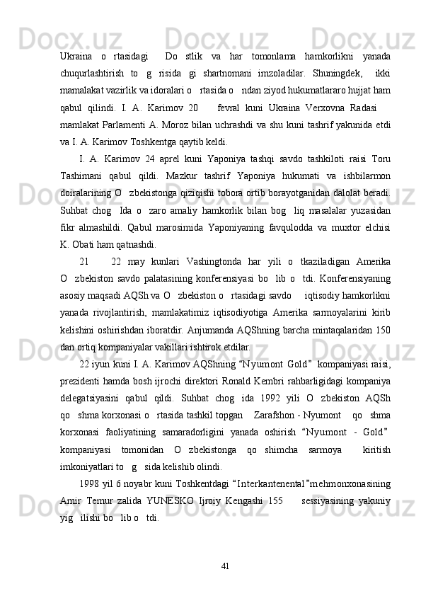 Ukraina   o rtasidagi   Do stlik   va   har   tomonlama   hamkorlikni   yanada  
chuqurlashtirish   to g risida gi   shartnomani   imzoladilar.   Shuningdek,     ikki	
  
mamalakat vazirlik va idoralari o rtasida o ndan ziyod hukumatlararo hujjat ham	
 
qabul   qilindi.   I.   A.   Karimov   20     fevral   kuni   Ukraina   Verxovna   Radasi  	
 
mamlakat Parlamenti  A. Moroz bilan uchrashdi  va shu kuni tashrif  yakunida etdi
va I. A. Karimov Toshkentga qaytib keldi. 
I.   A.   Karimov   24   aprel   kuni   Yaponiya   tashqi   savdo   tashkiloti   raisi   Toru
Tashimani   qabul   qildi.   Mazkur   tashrif   Yaponiya   hukumati   va   ishbilarmon
doiralarining O zbekistonga qiziqishi tobora ortib borayotganidan dalolat beradi.	

Suhbat   chog Ida   o zaro   amaliy   hamkorlik   bilan   bog liq   masalalar   yuzasidan	
  
fikr   almashildi.   Qabul   marosimida   Yaponiyaning   favqulodda   va   muxtor   elchisi
K. Obati ham qatnashdi. 
21     22   may   kunlari   Vashingtonda   har   yili   o tkaziladigan   Amerika	
 
O zbekiston   savdo   palatasining   konferensiyasi   bo lib   o tdi.   Konferensiyaning	
  
asosiy maqsadi AQSh va O zbekiston o rtasidagi savdo   iqtisodiy hamkorlikni	
  
yanada   rivojlantirish,   mamlakatimiz   iqtisodiyotiga   Amerika   sarmoyalarini   kirib
kelishini   oshirishdan   iboratdir.   Anjumanda   AQShning   barcha   mintaqalaridan   150
dan ortiq kompaniyalar vakillari ishtirok etdilar. 
22 iyun kuni I. A. Karimov AQShning  N y umont  Gold  kompaniyasi raisi,	
 
prezidenti  hamda bosh ijrochi  direktori  Ronald Kembri  rahbarligidagi  kompaniya
delegatsiyasini   qabul   qildi.   Suhbat   chog ida   1992   yili   O zbekiston   AQSh
 
qo shma korxonasi o rtasida tashkil topgan  Zarafshon - Nyumont  qo shma	
    
korxonasi   faoliyatining   samaradorligini   yanada   oshirish   N y umont   -   Gold	
 
kompaniyasi   tomonidan   O zbekistonga   qo shimcha   sarmoya     kiritish	
 
imkoniyatlari to g sida kelishib olindi. 	
 
1998 yil 6 noyabr kuni Toshkentdagi  I n t erkantenental m e hmonxonasining	
 
Amir   Temur   zalida   YUNESKO   Ijroiy   Kengashi   155     sessiyasining   yakuniy	

yig ilishi bo lib o tdi. 	
  
41 