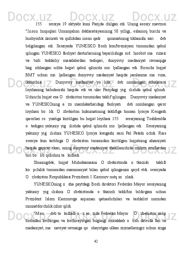   155     sessiya   19   oktyabr   kuni   Parijda   chilgan   edi.   Uning   asosiy   mavzusi
I n son   huquqlari   Umumjahon   deklaratsiyasining   50   yilligi,   eslamoq   burchi   va	

hushyorlik   zarurati   va   qullikdan   inson   qadr     qimmatining   tiklanishi   sari     deb	
 
belgilangan   edi.   Sessiyada   YUNESKO   Bosh   konferensiyasi   tomonidan   qabul
qilingan   YUNESKO   faoliyat   dasturlarining   bajarilishiga   oid     hisobot   ma ruzasi	

va   turli   tashkiliy   masalalardan   tashqari,   dunyoviy   madaniyat   ravnaqiga
bag ishlangan   uchta   hujjat   qabul   qilinishi   mo ljallangan   edi.   Birinchi   hujjat	
 
BMT   uchun   mo ljallangan   dunyoviy   madaniyat   haqida   jamlanma   ma ruza,	
 
ikkinchisi     Dunyoviy   madaniyat   yo lida   deb   nomlangan   sohalararo	
   
loyihaning   baholanishi   haqida   edi   va   ular   Parijdagi   yig ilishda   qabul   qilindi.	

Uchinchi hujjat esa O zbekiston tomonidan taklif qilingan  Dunyoviy madaniyat	
 
va   YUNESKOning   a zo   mamlakatlaridagi   faoliyati   deb   nomlangan   qaror
 
loyihasi   bo ldi.   O zbekiston   hukumatining   taklifiga   binoan   Ijroiya   Kengash	
 
qarorlari   ro yxatiga   kiritilgan   bu   hujjat   loyihasi   155     sessiyaning   Toshkentda
 
o tadigan   yakuniy   yig ilishda   qabul   qilinishi   mo ljallangan   edi.     Sessiyaning	
  
yakuniy   yig ilishini   YUNESKO   Ijroiya   kengashi   raisi   Pal   Pataki   ochdi.   Rais	

sessiya   kun   tartibiga   O zbekiston   tomonidan   kiritilgan   hujjatning   ahamiyati	

haqida gapirar ekan, uning dunyoviy madaniyat shakllanishida muhim omillardan
biri bo lib qolishini ta kidladi. 	
 
Shuningdek,   hujjat   Muhokamasini   O zbekistonda   o tkazish     taklifi	
 
ko pchilik   tomonidan   mamnuniyat   bilan   qabul   qilinganini   qayd   etdi.   sessiyada	

O zbekiston Respublikasi Prezidenti I. Karimov nutq so zladi.
 
YUNESKOning  o sha  paytdagi  Bosh  direktori  Federiko  Mayor  sessiyaning	

yakuniy   yig ilishini   O zbekistonda   o tkazish   taklifini   bildirgani   uchun	
  
Prezident   Islom   Karimovga   anjuman   qatnashchilari   va   tashkilot   nomidan
minnatdorchilik izhor qildi. 
M e n    deb ta kidladi o z so zida Federiko Mayor   O zbekiston xalqi	
	     
boshidan   kechirgan   va   kechirayotgan   bugungi   murakkab   o tish   davrida   fan   va	

madaniyat, ma naviyat ravnaiga qo shayotgan ulkan xizmatlaringiz uchun sizga	
 
42 