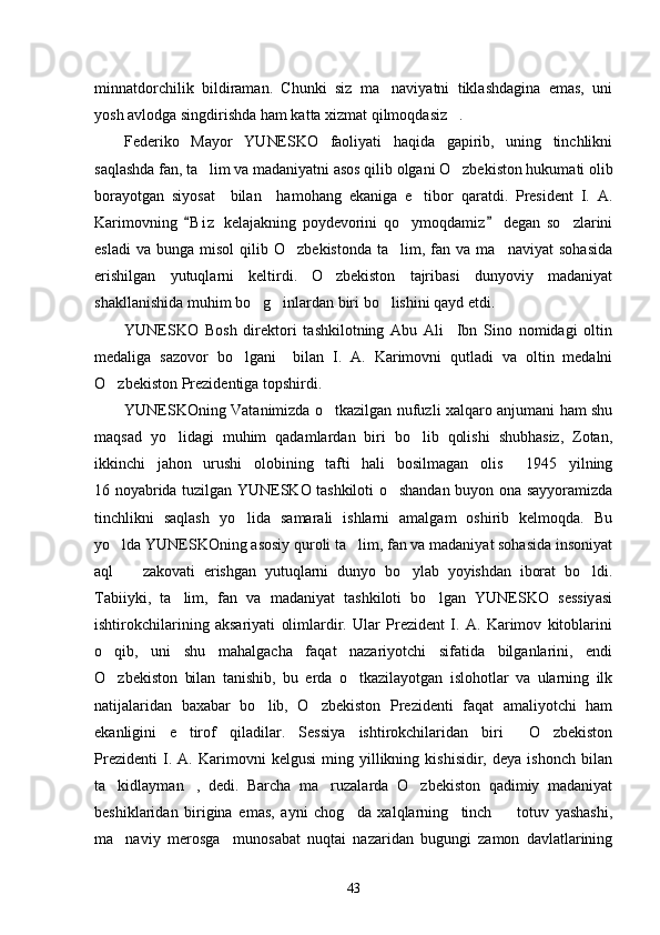 minnatdorchilik   bildiraman.   Chunki   siz   ma naviyatni   tiklashdagina   emas,   uni
yosh avlodga singdirishda ham katta xizmat qilmoqdasiz .	

Federiko   Mayor   YUNESKO   faoliyati   haqida   gapirib,   uning   tinchlikni
saqlashda fan, ta lim va madaniyatni asos qilib olgani O zbekiston hukumati olib	
 
borayotgan   siyosat     bilan     hamohang   ekaniga   e tibor   qaratdi.   President   I.   A.	

Karimovning   B i z   kelajakning   poydevorini   qo ymoqdamiz   degan   so zlarini	
 	 
esladi  va   bunga  misol  qilib  O zbekistonda   ta lim,  fan  va  ma naviyat   sohasida	
  
erishilgan   yutuqlarni   keltirdi.   O zbekiston   tajribasi   dunyoviy   madaniyat	

shakllanishida muhim bo g inlardan biri bo lishini qayd etdi. 	
  
YUNESKO   Bosh   direktori   tashkilotning   Abu   Ali     Ibn   Sino   nomidagi   oltin
medaliga   sazovor   bo lgani     bilan   I.   A.   Karimovni   qutladi   va   oltin   medalni	

O zbekiston Prezidentiga topshirdi. 	

YUNESKOning Vatanimizda o tkazilgan nufuzli xalqaro anjumani ham shu	

maqsad   yo lidagi   muhim   qadamlardan   biri   bo lib   qolishi   shubhasiz,   Zotan,	
 
ikkinchi   jahon   urushi   olobining   tafti   hali   bosilmagan   olis     1945   yilning
16 noyabrida tuzilgan YUNESKO tashkiloti o shandan buyon ona sayyoramizda	

tinchlikni   saqlash   yo lida   samarali   ishlarni   amalgam   oshirib   kelmoqda.   Bu	

yo lda YUNESKOning asosiy quroli ta lim, fan va madaniyat sohasida insoniyat	
 
aql     zakovati   erishgan   yutuqlarni   dunyo   bo ylab   yoyishdan   iborat   bo ldi.	
  
Tabiiyki,   ta lim,   fan   va   madaniyat   tashkiloti   bo lgan   YUNESKO   sessiyasi	
 
ishtirokchilarining   aksariyati   olimlardir.   Ular   Prezident   I.   A.   Karimov   kitoblarini
o qib,   uni   shu   mahalgacha   faqat   nazariyotchi   sifatida   bilganlarini,   endi	

O zbekiston   bilan   tanishib,   bu   erda   o tkazilayotgan   islohotlar   va   ularning   ilk
 
natijalaridan   baxabar   bo lib,   O zbekiston   Prezidenti   faqat   amaliyotchi   ham	
 
ekanligini   e tirof   qiladilar.   Sessiya   ishtirokchilaridan   biri   O zbekiston	
  
Prezidenti   I.   A.   Karimovni   kelgusi   ming   yillikning   kishisidir,   deya   ishonch   bilan
ta kidlayman ,   dedi.   Barcha   ma ruzalarda   O zbekiston   qadimiy   madaniyat	
   
beshiklaridan   birigina   emas,   ayni   chog da   xalqlarning     tinch     totuv   yashashi,	
 
ma naviy   merosga     munosabat   nuqtai   nazaridan   bugungi   zamon   davlatlarining	

43 