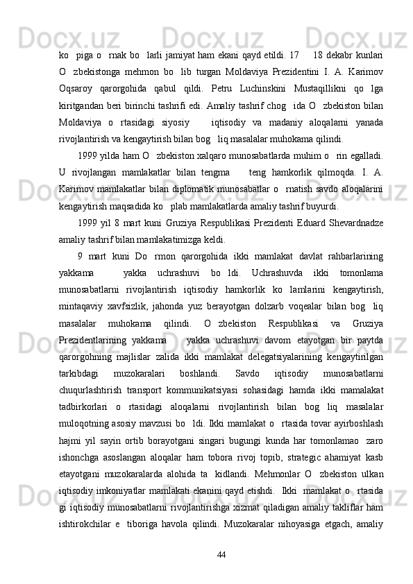 ko piga o rnak bo larli jamiyat ham ekani qayd etildi. 17   18 dekabr kunlari   
O zbekistonga   mehmon   bo lib   turgan   Moldaviya   Prezidentini   I.   A.   Karimov
 
Oqsaroy   qarorgohida   qabul   qildi.   Petru   Luchinskini   Mustaqillikni   qo lga	

kiritgandan beri birinchi tashrifi edi. Amaliy tashrif chog ida O zbekiston bilan	
 
Moldaviya   o rtasidagi   siyosiy     iqtisodiy   va   madaniy   aloqalarni   yanada	
 
rivojlantirish va kengaytirish bilan bog liq masalalar muhokama qilindi. 	

1999 yilda ham O zbekiston xalqaro munosabatlarda muhim o rin egalladi.	
 
U   rivojlangan   mamlakatlar   bilan   tengma     teng   hamkorlik   qilmoqda.   I.   A.	

Karimov  mamlakatlar  bilan  diplomatik  munosabatlar  o rnatish  savdo  aloqalarini	

kengaytirish maqsadida ko plab mamlakatlarda amaliy tashrif buyurdi. 	

1999   yil   8   mart   kuni   Gruziya   Respublikasi   Prezidenti   Eduard   Shevardnadze
amaliy tashrif bilan mamlakatimizga keldi. 
9   mart   kuni   Do rmon   qarorgohida   ikki   mamlakat   davlat   rahbarlarining	

yakkama     yakka   uchrashuvi   bo ldi.   Uchrashuvda   ikki   tomonlama	
 
munosabatlarni   rivojlantirish   iqtisodiy   hamkorlik   ko lamlarini   kengaytirish,	

mintaqaviy   xavfsizlik,   jahonda   yuz   berayotgan   dolzarb   voqealar   bilan   bog liq	

masalalar   muhokama   qilindi.   O zbekiston   Respublikasi   va   Gruziya	

Prezidentlarining   yakkama     yakka   uchrashuvi   davom   etayotgan   bir   paytda	

qarorgohning   majlislar   zalida   ikki   mamlakat   delegatsiyalarining   kengaytirilgan
tarkibdagi   muzokaralari   boshlandi.   Savdo   iqtisodiy   munosabatlarni
chuqurlashtirish   transport   kommunikatsiyasi   sohasidagi   hamda   ikki   mamalakat
tadbirkorlari   o rtasidagi   aloqalarni   rivojlantirish   bilan   bog liq   masalalar	
 
muloqotning asosiy mavzusi bo ldi. Ikki mamlakat o rtasida tovar ayirboshlash	
 
hajmi   yil   sayin   ortib   borayotgani   singari   bugungi   kunda   har   tomonlamao zaro	

ishonchga   asoslangan   aloqalar   ham   tobora   rivoj   topib,   strategic   ahamiyat   kasb
etayotgani   muzokaralarda   alohida   ta kidlandi.   Mehmonlar   O zbekiston   ulkan	
 
iqtisodiy imkoniyatlar mamlakati ekanini qayd etishdi.   Ikki   mamlakat o rtasida	

gi  iqtisodiy  munosabatlarni  rivojlantirishga  xizmat  qiladigan amaliy takliflar  ham
ishtirokchilar   e tiboriga   havola   qilindi.   Muzokaralar   nihoyasiga   etgach,   amaliy	

44 