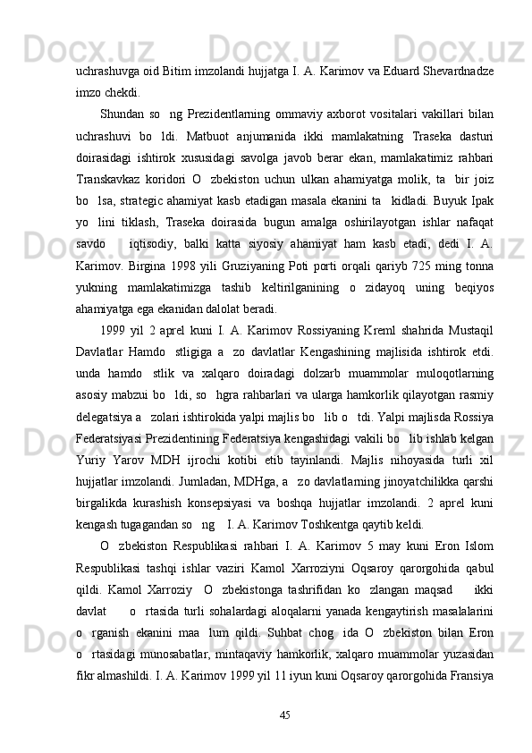 uchrashuvga oid Bitim imzolandi hujjatga I. A. Karimov va Eduard Shevardnadze
imzo chekdi. 
Shundan   so ng   Prezidentlarning   ommaviy   axborot   vositalari   vakillari   bilan
uchrashuvi   bo ldi.   Matbuot   anjumanida   ikki   mamlakatning   Traseka   dasturi

doirasidagi   ishtirok   xususidagi   savolga   javob   berar   ekan,   mamlakatimiz   rahbari
Transkavkaz   koridori   O zbekiston   uchun   ulkan   ahamiyatga   molik,   ta bir   joiz	
 
bo lsa,   strategic   ahamiyat   kasb   etadigan  masala   ekanini   ta kidladi.   Buyuk   Ipak	
 
yo lini   tiklash,   Traseka   doirasida   bugun   amalga   oshirilayotgan   ishlar   nafaqat

savdo     iqtisodiy,   balki   katta   siyosiy   ahamiyat   ham   kasb   etadi,   dedi   I.   A.	

Karimov.   Birgina   1998   yili   Gruziyaning   Poti   porti   orqali   qariyb   725   ming   tonna
yukning   mamlakatimizga   tashib   keltirilganining   o zidayoq   uning   beqiyos	

ahamiyatga ega ekanidan dalolat beradi. 
1999   yil   2   aprel   kuni   I.   A.   Karimov   Rossiyaning   Kreml   shahrida   Mustaqil
Davlatlar   Hamdo stligiga   a zo   davlatlar   Kengashining   majlisida   ishtirok   etdi.	
 
unda   hamdo stlik   va   xalqaro   doiradagi   dolzarb   muammolar   muloqotlarning	

asosiy mabzui bo ldi, so hgra rahbarlari va ularga hamkorlik qilayotgan rasmiy	
 
delegatsiya a zolari ishtirokida yalpi majlis bo lib o tdi. Yalpi majlisda Rossiya	
  
Federatsiyasi Prezidentining Federatsiya kengashidagi vakili bo lib ishlab kelgan	

Yuriy   Yarov   MDH   ijrochi   kotibi   etib   tayinlandi.   Majlis   nihoyasida   turli   xil
hujjatlar imzolandi. Jumladan, MDHga, a zo davlatlarning jinoyatchilikka qarshi	

birgalikda   kurashish   konsepsiyasi   va   boshqa   hujjatlar   imzolandi.   2   aprel   kuni
kengash tugagandan so ng    I. A. Karimov Toshkentga qaytib keldi. 	

O zbekiston   Respublikasi   rahbari   I.   A.   Karimov   5   may   kuni   Eron   Islom	

Respublikasi   tashqi   ishlar   vaziri   Kamol   Xarroziyni   Oqsaroy   qarorgohida   qabul
qildi.   Kamol   Xarroziy     O zbekistonga   tashrifidan   ko zlangan   maqsad     ikki	
  
davlat           o rtasida   turli   sohalardagi   aloqalarni   yanada   kengaytirish   masalalarini	

o rganish   ekanini   maa lum   qildi.   Suhbat   chog ida   O zbekiston   bilan   Eron	
   
o rtasidagi   munosabatlar,   mintaqaviy   hamkorlik,   xalqaro   muammolar   yuzasidan

fikr almashildi. I. A. Karimov 1999 yil 11 iyun kuni Oqsaroy qarorgohida Fransiya
45 