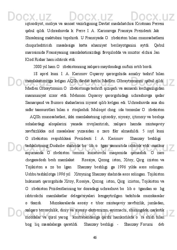 iqtisodiyot, moliya va sanoat  vazirligining Davlat maslahatchisi  Kristman Perreni
qabul   qildi.   Uchrashuvda   k.   Perre   I.   A.   Karimovga   Fransiya   Prezidenti   Jak  
Shirakning   maktubini   topshirdi.  U   Fransiyada   O zbekiston   bilan   munosabatlarni	

chuqurlashtirish   masalasiga   katta   ahamiyat   berilayotganini   aytdi.   Qabul
marosimida   Fransiyaning   mamlakatimizdagi   favqulodda   va   muxtor   elchisi   Jan  	

Klod Rishar ham ishtirok etdi. 
2000 yil ham O zbekistonning xalqaro maydondagi nufuzi ortib bordi. 	

18   aprel   kuni   I.   A.   Karimov   Oqsaroy   qarorgohida   amaliy   tashrif   bilan
mamlakatimizga   kelgan   AQSh   davlat   kotibi   Madlen   Olbraytxonimni   qabul   qildi.
Madlen Olbraytxonim O zbekistonga tashrifi qiziqarli va samarali kechganligidan	

mamnuniyat   izxor   etdi.   Mehmon   Oqsaroy   qarorgohidagi   uchrashuvga   qadar
Samarqand va Buxoro shaharlarini ziyorat  qilib kelgan edi. Uchrashuvda  ana shu
safar   taassurotlari   bilan   o rtoqlashdi.   Muloqot   chog ida   tomonlar   O zbekiston
  
 AQSh munosabatlari, ikki  mamlakatning iqtisodiy, siyosiy, ijtimoiy va boshqa	

sohalardagi   aloqalarini   yanada   rivojlantirish,   xalqaro   hamda   mintaqaviy
xavfsizlikka   oid   masalalaar   yuzasidan   o zaro   fikr   almashildi.   5   iuyl   kuni	

O zbekiston   respublikasi   Prezidenti   I.   A.   Karimov   Shanxay   beshligi	
  
tashkilotining   Dushnbe   shahrida   bo lib   o tgan   sammitida   ishtirok   etdi.   mazkur	
 
anjumanda   O zbekiston   tomoni   kuzatuvchi   maqomida   qatnashdi.   O zaro	
 
chegaradosh   besh   mamlakat     Rossiya,   Qozog iston,   Xitoy,   Qirg iziston   va	
  
Tojikiston   a zo   bo lgan   Shanxay   beshligi ga   1996   yilda   asos   solingan.	
   
Ushbu tashkilotga 1996 yil   Xitoyning Shanxay shahrida asos solingan. Tojikiston
hukumati   qarorgohida   Xitoy,   Rossiya,   Qozog iston,   Qirg iziston,   Tojikiston   va	
 
O zbekiston Przidentlarining tor doiradagi uchrashuvi bo lib o tgandan so hg	
   
ishtirokchi   mamlakatlar   delegatsiyalari   kengaytirilgan   tarkibida   muzokaralar
o tkazdi.       Muzokaralarda   asosiy   e tibor   mintaqaviy   xavfsizlik,   jumladan,
 
xalqaro terrorchilik, diniy va siyosiy ekstremizm, ayirmachi, shuningdek, narkotik
moddalar   va   qurol   yarog   kontrabandasiga   qarshi   hamkorlikda   o ra   shish   bilan	
 
bog liq   masalalarga   qaratildi.   Shanxay   beshligi -   Shanxay   Forumi   deb	
    
46 