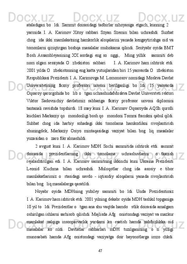 ataladigan   bo ldi.   Sammit   doirasidagi   tadbirlar   nihoyasiga   etgach,   kunning   2   
yarmida   I.   A.   Karimov   Xitoy   rahbari   Szyan   Szemin   bilan   uchrashdi.   Suxbat
chog ida  ikki   mamlakatning hamkorlik aloqalarini   yanada  kengaytirishga   oid  va	

tomonlarni  qiziqtirgan boshqa masalalar  muhokama qilindi. Sentyabr  oyida BMT
Bosh   Assambleyasining   XX   asrdagi   eng   so nggi,   Ming   yillik   sammiti   deb	
  
nom   olgan   sessiyada   O zbekiston     rahbari           I.   A.   Karimov   ham   ishtirok   etdi.	

2001 yilda O zbekistonning eng katta yutuqlaridan biri 15 yanvarda O zbekiston	
 
Respublikasi Prezidenti I. A. Karimovga M. Lomonosov nomidagi Moskva Davlat
Universitetining   faxriy   professori   unvoni   berilganligi   bo ldi.   15   yanvarda	

Oqsaroy qarorgohida bo lib o tgan uchrashudaMoskva Davlat Universteti rektori	
 
Viktor   Sadovnichiy   davlatimiz   rahbariga   faxriy   professor   unvoni   diplomini
tantanali ravishda topshirdi. 18 may kuni I. A. Karimov Oqsaroyda AQSh qurolli
kuchlari Markaziy qo mondonligi bosh qo mondoni Tommi franskni qabul qildi.	
 
Suhbat   chog ida   harbiy   sohadagi   ikki   tomolama   hamkorlikni   rivojlantirish	

shuningdek,   Markaziy   Osiyo   mintaqasidagi   vaziyat   bilan   bog liq   masalalar	

yuzasidan o zaro fikr almashildi. 	

2   avgust   kuni   I.   A.   Karimov   MDH   Sochi   sammitida   ishtirok   etdi.   sammit
doirasida   prezidentlarning   ikki   tomolama   uchrashuvlarini   o tkazish	

rejalashtirilgan   edi.   I.   A.   Karimov   sammitning   ikkinchi   kuni   Ukraina   Prezidenti
Leonid   Kuchma   bilan   uchrashdi.   Muloqotlar   chog ida   asosiy   e tibor	
 
mamlakatlarimiz   o rtasidagi   savdo   -   iqtisodiy   aloqalarni   yanada   rivojlantirish	

bilan bog liq masalalarga qaratildi. 	

Noyabr   oyida   MDHning   yubiley   sammiti   bo ldi.   Unda   Prezidentimiz	

I. A. Karimov ham ishtirok etdi. 2001 yilning dekabr oyida MDH tashkil topganiga
10 yil to ldi. Prezidentlar o tgan ana shu vaqtda hamdo stlik doirasida amalgam	
  
oshirilgan ishlarni sarhisob qilishdi. Majlisda Afg onistondagi vaziyat va mazkur	

mamlakat   xalqiga   insonparvarlik   yordami   ko rsatish   hamda   xabfsizlikka   oid	

masalalar   ko rildi.   Davlatlar   rahbarlari   mDH   tuzilganining   o n   yilligi	
 
munosabati   hamda   Afg onistondagi   vaziyatga   doir   bayonotlarga   imzo   chkdi.	

47 