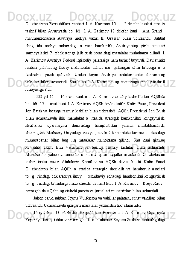 O zbekiston  Respublikasi  rahbari  I. A. Karimov 10   12 dekabr  kunlari  amaliy 
tashrif   bilan   Avstriyada   bo ldi.   I.   A.   Karimov   12   dekabr   kuni   Ana   Grand	
  
mehmonxonasida   Avstriya   moliya   vaziri   k.   Grasser   bilan   uchrashdi.   Suhbat
chog ida   moliya   sohasidagi   o zaro   hamkorlik,   Avstriyaning   yirik   banklari	
 
sarmoyalarini P zbekistonga jalb etish borasidagi masalalar muhokama qilindi. I.	

A. Karimov Avstriya Federal iqtisodiy palatasiga ham tashrif buyurdi. Davlatimiz
rahbari   palataning   faxriy   mehmonlar   uchun   mo ljallangan   oltin   kitobiga   o z	
 
dastxatini   yozib   qoldirdi.   Undan   keyin   Avstriya   ishbilarmonlar   doirasining
vakillari   bilan uchrashdi.  Shu  bilan  I. A.  Karimovning  Avstriyaga  amaliy tashrifi
nihoyasiga etdi. 
2002   yil   11     14   mart   kunlari   I.   A.   Karimov   amaliy   tashrif   bilan   AQShda	

bo ldi. 12   mart kuni I. A. Karimov AQSh davlat kotibi Kolin Pauel, Prezident	
 
Jorj   Bush   va   boshqa   rasmiy   kishilar   bilan   uchrashdi.   AQSh   Prezidenti   Jorj   Bush
bilan   uchrashuvda   ikki   mamlakat   o rtasida   strategik   hamkorlikni   kengaytirish,	

aksilterror   operatsiyasi   doirasidagi   hamjihatlikni   yanada   mustahkamlash,
shuningdek   Markaziy   Osiyodagi   vaziyat,   xavfsizlik   mamlakatlarimiz   o rtasidagi	

munosabatlar   bilan   bog liq   masalalar   muhokama   qilindi.   Shu   kuni   qishloq	

xo jalik   vaziri   Enn   Veneman   va   boshqa   rasmiy   kishilar   bilan   uchrashdi.	

Muzokaralar yakunida tomonlar o rtasida qator hujjatlar imzolandi. O zbekiston	
 
tashqi   ishlar   vaziri   Abdulaziz   Komilov   va   AQSh   davlat   kotibi   Kolin   Pauel
O zbekiston   bilan   AQSh   o rtasida   strategic   sheriklik   va   hamkorlik   asoslari	
 
to g risidagi deklaratsiya ilmiy   texnikaviy sohadagi hamkorlikni kengaytirish
  
to g risidagi bitimlarga imzo chekdi. 13 mart kuni I. A. Karimov  Bleyr Xaus
   
qarorgohida AQshning etakchi gazeta va jurnallari muharrirlari bilan uchrashdi. 
Jahon banki rahbari Jeyms Vulfenson va vakillar palatasi, senat vakillari bilan
uchrashdi. Uchrashuvda qiziqarli masalalar yuzasidan fikr almashildi. 
15 iyul  kuni O zbekiston Respublikasi  Prezidenti I. A. Karimov Oqsaroyda	

Yaponiya tashqi ishlar vazirining katta o rinbosari Seyken Sushura rahbarligidagi	

48 