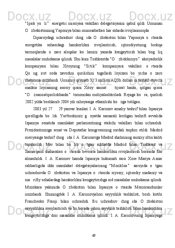 I p ak   yo li   energetic   missiyasi   vakillari   delegatsiyasini   qabul   qildi.   Umuman 	
O zbekistonning Yaponiya bilan munosabatlari har sohada rivojlanmoqda. 	

Oqsaroydagi   uchrashuv   chog ida   O zbekiston   bilan   Yaponiya   o rtasida	
  
energetika   sohasidagi   hamkorlikni   rivojlantirish,   iqtisodiyotning   boshqa
tarmoqlarida   o zaro   aloqalar   ko lamini   yanada   kengaytirish   bilan   bog liq	
  
masalalar muhokama qilindi. Shu kuni Toshkentda  O zbekkimyo  aksiyadorlik	
 	
kompaniyasi   bilan   Xitoyning   S i t ik   kompaniyasi   vakillari   o rtasida	
 	
Qo ng irot   soda   zavodini   qurilishini   tugallash   loyixasi   bo yicha   o zaro	
   
shatnoma imzolandi. Umumiy qiymati 32.3 million AQSh dollari ni tashkil etuvchi
mazkur   loyixaning   asosiy   qismi   Xitoy   sanoat     tijorat   banki,   qolgan   qismi	

O z sanoatqurilishbanki  tomonidan  moliyalashtiriladi.  Rejaga  ko ra,  qurilish	
 	 
2002 yilda boshlanib 2004 yili nihoyasiga etkazilishi ko zga tutilgan. 	

2003 yil 27   29 yanvar kunlari I. A. Karimov amaliy tashrif bilan Ispaniya	

qurolligida   bo ldi.   Yurtboshimiz   g oyatda   samarali   kechgan   tashrifi   avvalida	
 
Ispaniya   senatida   mamlakat   parlamentining   etakchi   vakillari   bilan   uchrashdi.
Prezidentimizga   senat   va   Deputatlar   kongressining   medali   taqdim   etildi.   Madrid
meriyasiga tashrif chog ida I. A. Karimovga Madrid shahrining ramziy oltin kaliti	

topshirildi.   Mer   bilan   bo lib   o tgan   suhbatda   Madrid   bilan   Toshkent   va	
 
Samarqand shaharalari o rtasida bevosita hamkorlikni rivojlantirish borasida fikr	

almashildi.   I.   A.   Karimov   hamda   Ispaniya   hukumati   raisi   Xose   Mariya   Asnar
rahbarligida   ikki   mamlakat   delegatsiyalarining   M o n kloa   saroyida   o tgan	
 	
uchrashuvda   O zbekiston   va   Ispaniya   o rtasida   siyosiy,   iqtisodiy   madaniy   va	
 
ma rifiy sohalardagi hamkorlikni kengaytirishga oid masalalar muhokama qilindi.	

Muzokara   yakunida   O zbekiston   bilan   Ispaniya   o rtasida   Memorandumlar	
 
imzolandi.   Shuningdek   I.   A.   Karimovjahon   sayyohlik   tashkiloti,   bosh   kotibi
Franchesko   Franji   bilan   uchrashdi.   Bu   uchrashuv   chog ida   O zbekiston	
 
sayyohlikni rivojlantirish va bu borada jahon sayyhlik tashkiloti bilan hamkorlikni
kengaytirishga   doir   masalalar   muhokama   qilindi.   I.   A.   Karimovning   Ispaniyaga
49 