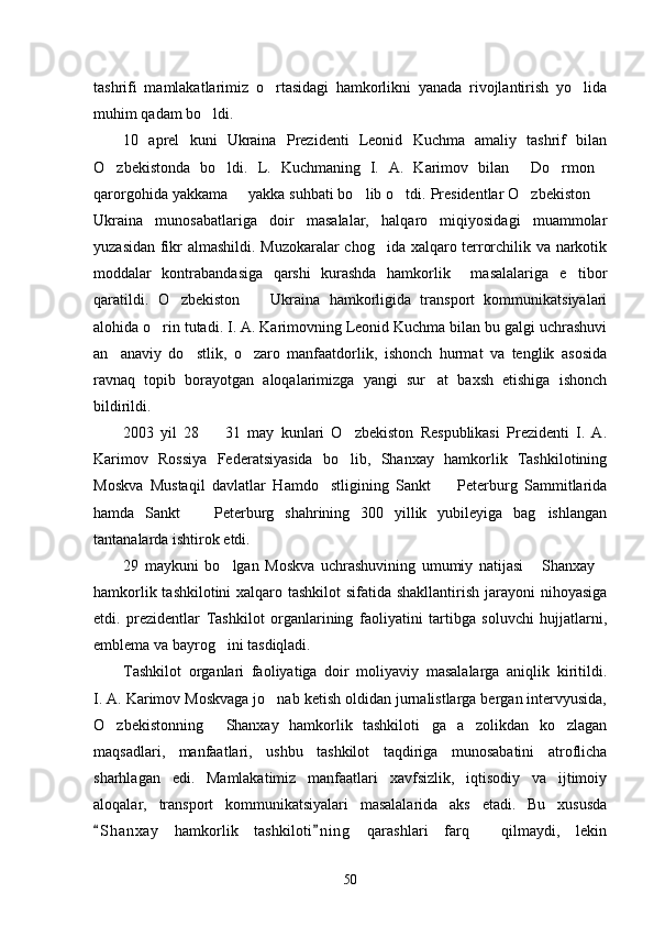 tashrifi   mamlakatlarimiz   o rtasidagi   hamkorlikni   yanada   rivojlantirish   yo lida 
muhim qadam bo ldi. 	

10   aprel   kuni   Ukraina   Prezidenti   Leonid   Kuchma   amaliy   tashrif   bilan
O zbekistonda   bo ldi.   L.   Kuchmaning   I.   A.   Karimov   bilan   Do rmon	
    
qarorgohida yakkama   yakka suhbati bo lib o tdi. Presidentlar O zbekiston 	
    
Ukraina   munosabatlariga   doir   masalalar,   halqaro   miqiyosidagi   muammolar
yuzasidan fikr almashildi. Muzokaralar chog ida xalqaro terrorchilik va narkotik	

moddalar   kontrabandasiga   qarshi   kurashda   hamkorlik     masalalariga   e tibor	

qaratildi.   O zbekiston     Ukraina   hamkorligida   transport   kommunikatsiyalari	
 
alohida o rin tutadi. I. A. Karimovning Leonid Kuchma bilan bu galgi uchrashuvi	

an anaviy   do stlik,   o zaro   manfaatdorlik,   ishonch   hurmat   va   tenglik   asosida	
  
ravnaq   topib   borayotgan   aloqalarimizga   yangi   sur at   baxsh   etishiga   ishonch	

bildirildi.
2003   yil   28     31   may   kunlari   O zbekiston   Respublikasi   Prezidenti   I.   A.	
 
Karimov   Rossiya   Federatsiyasida   bo lib,   Shanxay   hamkorlik   Tashkilotining	

Moskva   Mustaqil   davlatlar   Hamdo stligining   Sankt     Peterburg   Sammitlarida	
 
hamda   Sankt     Peterburg   shahrining   300   yillik   yubileyiga   bag ishlangan	
 
tantanalarda ishtirok etdi. 
29   maykuni   bo lgan   Moskva   uchrashuvining   umumiy   natijasi   Shanxay	
  
hamkorlik tashkilotini  xalqaro tashkilot  sifatida shakllantirish jarayoni  nihoyasiga
etdi.   prezidentlar   Tashkilot   organlarining   faoliyatini   tartibga   soluvchi   hujjatlarni,
emblema va bayrog ini tasdiqladi. 

Tashkilot   organlari   faoliyatiga   doir   moliyaviy   masalalarga   aniqlik   kiritildi.
I. A. Karimov Moskvaga jo nab ketish oldidan jurnalistlarga bergan intervyusida,	

O zbekistonning   Shanxay   hamkorlik   tashkiloti ga   a zolikdan   ko zlagan	
    
maqsadlari,   manfaatlari,   ushbu   tashkilot   taqdiriga   munosabatini   atroflicha
sharhlagan   edi.   Mamlakatimiz   manfaatlari   xavfsizlik,   iqtisodiy   va   ijtimoiy
aloqalar,   transport   kommunikatsiyalari   masalalarida   aks   etadi.   Bu   xususda
S h anxay   hamkorlik   tashkiloti n i ng   qarashlari   farq     qilmaydi,   lekin	
 
50 