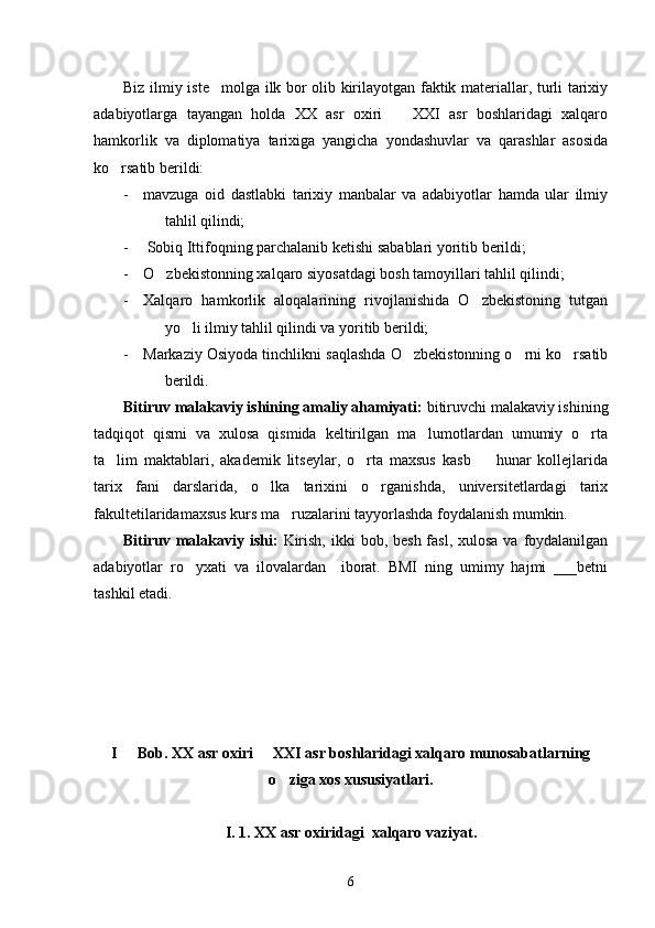 Biz ilmiy iste molga ilk bor olib kirilayotgan faktik materiallar, turli tarixiy
adabiyotlarga   tayangan   holda   XX   asr   oxiri     XXI   asr   boshlaridagi   xalqaro	

hamkorlik   va   diplomatiya   tarixiga   yangicha   yondashuvlar   va   qarashlar   asosida
ko rsatib berildi: 	

- mavzuga   oid   dastlabki   tarixiy   manbalar   va   adabiyotlar   hamda   ular   ilmiy
tahlil qilindi;
-  Sobiq Ittifoqning parchalanib ketishi sabablari yoritib berildi; 
- O zbekistonning xalqaro siyosatdagi bosh tamoyillari tahlil qilindi;	

- Xalqaro   hamkorlik   aloqalarining   rivojlanishida   O zbekistoning   tutgan	

yo li ilmiy tahlil qilindi va yoritib berildi;	

- Markaziy Osiyoda tinchlikni saqlashda O zbekistonning o rni ko rsatib	
  
berildi. 
Bitiruv malakaviy ishining amaliy ahamiyati:  bitiruvchi malakaviy ishining
tadqiqot   qismi   va   xulosa   qismida   keltirilgan   ma lumotlardan   umumiy   o rta	
 
ta lim   maktablari,   akademik   litseylar,   o rta   maxsus   kasb     hunar   kollejlarida	
  
tarix   fani   darslarida,   o lka   tarixini   o rganishda,   universitetlardagi   tarix	
 
fakultetilaridamaxsus kurs ma ruzalarini tayyorlashda foydalanish mumkin.  	

Bitiruv malakaviy ishi:   Kirish,  ikki  bob, besh fasl, xulosa  va foydalanilgan
adabiyotlar   ro yxati   va   ilovalardan     iborat.   BMI   ning   umimy   hajmi   ___betni	

tashkil etadi.  
I   Bob. XX asr oxiri   XXI asr boshlaridagi xalqaro munosabatlarning	
 
o ziga xos xususiyatlari.	

I. 1. XX asr oxiridagi  xalqaro vaziyat.
6 