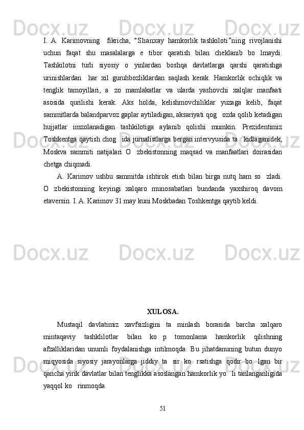 I.   A.   Karimovning     fikricha,   S h anxay   hamkorlik   tashkiloti n i ng   rivojlanishi 
uchun   faqat   shu   masalalarga   e tibor   qaratish   bilan   cheklanib   bo lmaydi.	
 
Tashkilotni   turli   siyosiy   o yinlardan   boshqa   davlatlarga   qarshi   qaratishga	

urinishlardan     har   xil   guruhbozliklardan   saqlash   kerak.   Hamkorlik   ochiqlik   va
tenglik   tamoyillari,   a zo   mamlakatlar   va   ularda   yashovchi   xalqlar   manfaati	

asosida   qurilishi   kerak.   Aks   holda,   kelishmovchiliklar   yuzaga   kelib,   faqat
sammitlarda balandparvoz gaplar aytiladigan, aksariyati qog ozda qolib ketadigan	

hujjatlar   imzolanadigan   tashkilotiga   aylanib   qolishi   mumkin.   Prezidentimiz
Toshkentga qaytish chog ida jurnalistlarga bergan intervyusida ta kidlaganidek,	
 
Moskva   sammiti   natijalari   O zbekistonning   maqsad   va   manfaatlari   doirasidan	

chetga chiqmadi. 
A.   Karimov   ushbu   sammitda   ishtirok   etish   bilan   birga   nutq   ham   so zladi.	

O zbekistonning   keyingi   xalqaro   munosabatlari   bundanda   yaxshiroq   davom	

etaversin. I. A. Karimov 31 may kuni Moskbadan Toshkentga qaytib keldi.   
XULOSA. 
Mustaqil   davlatimiz   xavfsizligini   ta minlash   borasida   barcha   xalqaro	

mintaqaviy   tashklilotlar   bilan   ko p   tomonlama   hamkorlik   qilishning	

afzalliklaridan   unumli   foydalanishga   intilmoqda.   Bu   jihatdanuning   butun   dunyo
miqyosida   siyosiy   jarayonlarga   jiddiy   ta sir   ko rsatishga   qodir   bo lgan   bir	
  
qancha yirik davlatlar bilan tenglikka asoslangan hamkorlik yo li tanlanganligida	

yaqqol ko rinmoqda. 	

51 