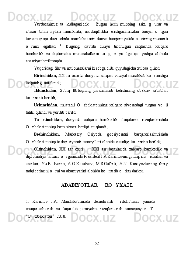 Yurtboshimiz   ta kidlaganidek:   Bugun   hech   mubolag asiz,   g urur   va   
iftixor   bilan   aytish   mumkinki,   mustaqillikka   erishganimizdan   buoyn   o tgan	

tarixan   qisqa   davr   ichida   mamlakatimiz   dunyo  hamjamiyatida   o zining  munosib	

o rnini   egalladi	
  1
.   Bugungi   davrda   dunyo   tinchligini   saqlashda   xalqaro
hamkorlik   va   diplomatic   munosabatlarni   to g ri   yo lga   qo yishga   alohida	
   
ahamiyat berilmoqda. 
Yuqoridagi fikr va mulohazalarni hisobga olib, quyidagicha xulosa qilindi:
Birinchidan,  XX asr osirida dunyoda xalqaro vaziyat murakkab ko rinishga	

kelganligi aniqlandi;
Ikkinchidan,   Sobiq   Ittifoqning   parchalanib   ketishining   obektiv   sabablari
ko rsatib berildi;	

Uchinchidan,   mustaqil   O zbekistonning   xalqaro   siyosatdagi   tutgan   yo li	
 
tahlil qilindi va yoritib berildi;
To rtinchidan,  	
 dunyoda   xalqaro   hamkorlik   aloqalarini   rivojlantirishda
O zbekistonning ham hissasi borligi aniqlandi;	

Beshinchidan,   Markaziy   Osiyoda   geosiyosatni   barqarorlashtirishda
O zbekistonning tashqi siyosati tamoyillari alohida ekanligi ko rsatib berildi;
 
Oltinchidan,   XX   asr   oxiri     XXI   asr   boshlarida   xalqaro   hamkorlik   va	

diplomatiya tarixini o rganishda Prezident I.A.Karimovning nutq, ma ruzalari va	
 
asarlari,   Yu.E.   Ivanin,   A.G.Kosalyov,   M.S.Gaferli,   A.N.   Kosayevlarning   ilmiy
tadqiqotlarini o rni va ahamiyatini alohida ko rsatib o tish darkor. 	
  
           
ADABIYOTLAR      RO YXATI.	

1.   Karimov   I.A.   Mamlakatimizda   demokratik     islohotlarni   yanada
chuqurlashtirish   va   fuqarolik   jamiyatini   rivojlantirish   konsepisyasi.   T.:
O z bekiston  2010.	
 	  
52 