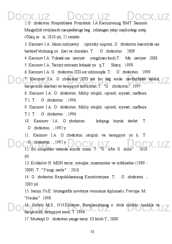 2.O zbekiston   Respublikasi   Prezidenti   I.A.Karimovning   BMT   Sammiti
Mingyillik rivojlanish maqsadlariga bag ishlangan yalpi majlisidagi nutqi.	

// Xalq so zi, 2010 yil, 22 sentabr.  	

3. Karimov I.A. Jahon moliyaviy   iqtisodiy inqirozi, O zbekiston hsaroitida uni	
 
bartaraf etishning yo llari va choralari. T.:   O zbekiston   2009 . 	
   
4. Karimov I.A. Yuksak ma naviyat   yengilmas kuch.T.:  Ma naviyat 2008.	
    
5. Karimov I.A. Tarixiy xotirasiz kelajak yo q.T.:  Sharq  1998.	
  
6 . Kari mov I.A. O zbekiston XXI asr intilmoqda. T.:  O zbekiston  1999.	
   
7.   Karimov   I.A.   O zbekiston   XXI   asr   bo sag asida:   xavfsizlikka   tahdid,	
  
barqarorlik shartlari va taraqqiyot kafolotlari.T.:  O z bekiston  1997.	
 	
8.   Karimov   I.A.   O zbekiston:   Milliy   istiqlol,   iqtisod,   siyosat,   mafkura.	

T.1. T.:  O zbekiston , 1996.	
  
9.   Karimov   I.A.   O zbekiston:   Milliy   istiqlol,   iqtisod,   siyosat,   mafkura.	

T.1. T.:  O zbekiston , 1996.	
  
10.   Karimov   I.A.   O zbekiston     kelajagi   buyuk   davlat.   T.:	
 
O zbekiston , 1992 y.	
  
11.   Karimov   I.A.   O zbekiston  	
 istiqloli   va   taraqqiyot   yo li	 .   T.:
O zbekiston , 1992 y.	
  
12.   Bu   muqaddas   vatanda   azizdir   inson.   T.:   G afur   G ulom   .   2010	
 	 
yil.
13. Kichkilov H. MDH tarixi: yutuqlar, muammolar va ziddiyatlar (1989 -
2009). T.:  Y a n gi  nashr  . 2010.	
 
14.   O zbekiston   Respublikasining   Konstitutsiyasi.   T.:   O zbekiston ,	
   
20 03  yil.
15. Ivanin Yu.E. Istoragrafik novetsiya vremenya diplomatic Yevropa. M.:
N a u ka  1998.	
 
16.   Gaferli   M.S.,   N.N.Kosayev.   Rivojlanishning   o zbek   modeli:   tinchlik   va	

barqarorlik, taraqqiyot asosi. T.:1996.
17. Mustaqil O zbekiston yanga tarixi. III kitob T., 2000.	

53 