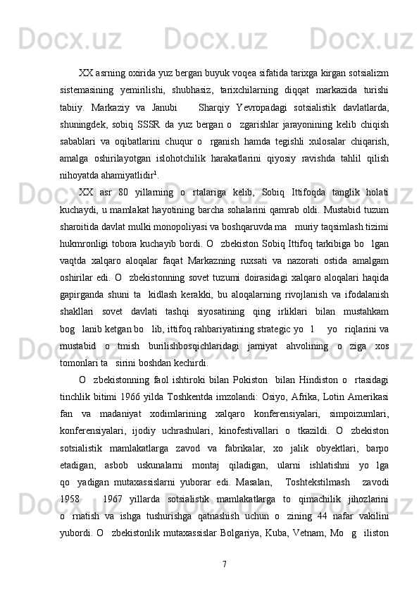 XX asrning oxirida yuz bergan buyuk voqea sifatida tarixga kirgan sotsializm
sistemasining   yemirilishi,   shubhasiz,   tarixchilarning   diqqat   markazida   turishi
tabiiy.   Markaziy   va   Janubi     Sharqiy   Yevropadagi   sotsialistik   davlatlarda,
shuningdek,   sobiq   SSSR   da   yuz   bergan   o zgarishlar   jarayonining   kelib   chiqish	

sabablari   va   oqibatlarini   chuqur   o rganish   hamda   tegishli   xulosalar   chiqarish,	

amalga   oshirilayotgan   islohotchilik   harakatlarini   qiyosiy   ravishda   tahlil   qilish
nihoyatda ahamiyatlidir 1
.
XX   asr   80   yillarning   o rtalariga   kelib,   Sobiq   Ittifoqda   tanglik   holati	

kuchaydi, u mamlakat hayotining barcha sohalarini qamrab oldi. Mustabid tuzum
sharoitida davlat mulki monopoliyasi va boshqaruvda ma muriy taqsimlash tizimi	

hukmronligi tobora kuchayib bordi. O zbekiston Sobiq Ittifoq tarkibiga bo lgan	
 
vaqtda   xalqaro   aloqalar   faqat   Markazning   ruxsati   va   nazorati   ostida   amalgam
oshirilar   edi.   O zbekistonning   sovet   tuzumi   doirasidagi   xalqaro   aloqalari   haqida	

gapirganda   shuni   ta kidlash   kerakki,   bu   aloqalarning   rivojlanish   va   ifodalanish	

shakllari   sovet   davlati   tashqi   siyosatining   qing irliklari   bilan   mustahkam	

bog lanib ketgan bo lib, ittifoq rahbariyatining strategic yo l   yo riqlarini va	
    
mustabid   o tmish   burilishbosqichlaridagi   jamiyat   ahvolining   o ziga   xos	
 
tomonlari ta sirini boshdan kechirdi. 

O zbekistonning   faol   ishtiroki   bilan   Pokiston     bilan   Hindiston   o rtasidagi	
 
tinchlik bitimi  1966  yilda Toshkentda  imzolandi:  Osiyo,  Afrika, Lotin Amerikasi
fan   va   madaniyat   xodimlarining   xalqaro   konferensiyalari,   simpoizumlari,
konferensiyalari,   ijodiy   uchrashulari,   kinofestivallari   o tkazildi.   O zbekiston	
 
sotsialistik   mamlakatlarga   zavod   va   fabrikalar,   xo jalik   obyektlari,   barpo

etadigan,   asbob   uskunalarni   montaj   qiladigan,   ularni   ishlatishni   yo lga	

qo yadigan   mutaxassislarni   yuborar   edi.   Masalan,   Toshtekstilmash   zavodi	
  
1958     1967   yillarda   sotsialistik   mamlakatlarga   to qimachilik   jihozlarini	
 
o rnatish   va   ishga   tushurishga   qatnashish   uchun   o zining   44   nafar   vakilini	
 
yubordi.   O zbekistonlik   mutaxassislar   Bolgariya,  Kuba,   Vetnam,   Mo g iliston	
  
7 