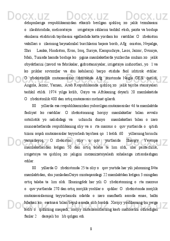 dehqonlariga   respublikamizdan   etkazib   berilgan   qishloq   xo jalik   texnikasini
o zlashtirishda, melioratsiya   irrigatsiya ishlarini tashkil etish, paxta va boshqa	
 
ekinlarni etishtirish tajribasini egallashda katta yordam ko rsatdilar. O zbekiston	
 
vakillari o zlarining baynalmilal burchlarini bajara borib, Afg oniston, Nepalga,	
 
Shri   Lanka, Hindiston, Eron, Iroq, Suriya, Kampuchiya, Laos, Jazoir, Gviniya,	

Mali, Tunisda hamda boshqa ko pgina mamlakatlarda yuzlarcha muhim xo jalik	
 
obyektlarini (zavod va fabrikalar, gidrostansiyalar, irrigatsiya inshootlari, yo l va	

ko priklar   sovxozlar   va   shu   kabilarni)   barpo   etishda   faol   ishtirok   etdilar.	

O zbekistonlik   mutaxassislar   ishtirokida   Afg onistonda   Nagla   GESi   qurildi,
 
Angola, Jazoir, Yaman,  Arab Respublikasida qishloq xo jalik tajriba stansiyalari	

tashkil   etildi.   1974   yilga   kelib,   Osiyo   va   Afrikaning   deyarli   20   mamlakatida
O zbekistonlik 400 dan ortiq mutaxassis mehnat qilardi. 	

80   yillarda esa respublikamizdan yuborilgan mutaxassislar 46 ta mamlaktda	

faoliyat   ko rsatdilar.   O zbekistonning   horijiy   mamlakatlar   bilan   avvalo	
 
sotsilistik   yo nalishdagi   va   uchinchi   dunyo   mamlakatlari   bilan   o zaro
   
munosabatlarida respublikaning oliy va o rta maxsus o quv yurtlarida o qitish	
  
tizimi orqali mutaxassislar tayyorlash tajribasi qo l keldi. 60   yillarning birinchi	
 
yarmidayoq,   O zbekiston   oliy   o quv   yurtlarida   Sharqiy   Yevropa	
 
mamlakatlaridan   kelgan   50   dan   ortiq   talaba   ta lim   oldi,   ular   paxtachilik,	

irrigatsiya   va   qishloq   xo jaligini   mexanizatsiyalash   sohalariga   ixtisoslashgan	

edilar.
80   yillarda O zbekistonda 25 ta oliy o quv yurtida har yili jahonning 84ta	
  
mamlaktidan, shu jumladanOsiyo mintaqasidagi 22 mamlaktdan kelgan 3 mingdan
ortiq   talaba   ta lim   oldi.   Shuningdek   har   yili   O zbekistonning   o rta   maxsus	
  
o quv yurtlarida 270 dan ortiq xorijlik yoshlar o qidilar. O zbekistonda xorijlik	
  
mutaxassislarning   tayyorlanishi   odatda   o zaro   manfaatli   asosda   emas,   balki	

Markaz ko rsatmasi bilan bepul asosda olib borildi. Xorijiy yoshlarning bu yerga	

kelib o qishining maqsadi, xorijiy mutaxassislarning kasb mahoratini oshradigan	

fanlar 2   darajali bo lib qolgan edi. 
 
8 
