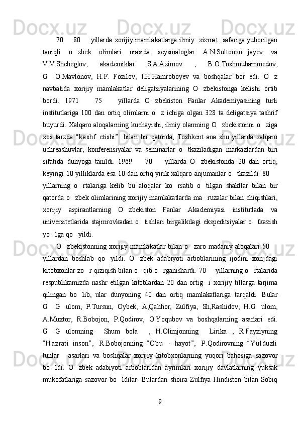 70   80   yillarda xorijiy mamlakatlarga ilmiy   xizmat   safariga yuborilgan 
taniqli   o zbek   olimlari   orasida   seysmaloglar   A.N.Sultonxo jayev   va	
 
V.V.Shcheglov,   akademiklar   S.A.Azimov   ,   B.O.Toshmuhammedov,
G .O.Mavlonov,   H.F.   Fozilov,   I.H.Hamroboyev   va   boshqalar   bor   edi.   O z	
 
navbatida   xorijiy   mamlakatlar   deligatsiyalarining   O zbekistonga   kelishi   ortib	

bordi.   1971     75     yillarda   O zbekiston   Fanlar   Akademiyasining   turli	
  
institutlariga   100   dan   ortiq   olimlarni   o z   ichiga   olgan   328   ta   deligatsiya   tashrif	

buyurdi. Xalqaro aloqalarning kuchayishi, ilmiy olamning O zbekistonni o ziga	
 
xos   tarzda   k a shf   etishi   bilan   bir   qatorda,   Toshkent   ana   shu   yillarda   xalqaro	
 
uchreashuvlar,   konferensiyalar   va   seminarlar   o tkaziladigan   markazlardan   biri	

sifatida   dunyoga   tanildi.   1969     70     yillarda   O zbekistonda   20   dan   ortiq,	
  
keyingi 10 yilliklarda esa 10 dan ortiq yirik xalqaro anjumanlar o tkazildi. 80 	
 
yillarning   o rtalariga   kelib   bu   aloqalar   ko rsatib   o tilgan   shakllar   bilan   bir	
  
qatorda o zbek olimlarining xorijiy mamlakatlarda ma ruzalar  bilan chiqishlari,	
 
xorijiy   aspirantlarning   O zbekiston   Fanlar   Akademiyasi   institutlada   va	

universitetlarida   stajmrovkadan   o tishlari   birgalikdagi   ekspeditsiyalar   o tkazish	
 
yo lga qo yildi. 	
 
O zbekistonning   xorijiy   mamlakatlar   bilan   o zaro   madaniy   aloqalari   50  	
  
yillardan   boshlab   qo yildi.   O zbek   adabiyoti   arboblarining   ijodini   xorijdagi	
 
kitobxonlar zo r qiziqish bilan o qib o rganishardi. 70   yillarning o rtalarida	
    
respublikamizda   nashr   etilgan   kitoblardan   20   dan   ortig i   xorijiy   tillarga   tarjima	

qilingan   bo lib,   ular   dunyoning   40   dan   ortiq   mamlakatlariga   tarqaldi.   Bular	

G .G ulom,   P.Tursun,   Oybek,   A,Qahhor,   Zulfiya,   Sh,Rashidov,   H.G ulom,	
  
A.Muxtor,   R.Bobojon,   P.Qodirov,   O.Yoqubov   va   boshqalarning   asarlari   edi.
G .G ulomning   Shum   bola   ,   H.Olimjonning   Lirika ,   R.Fayziyning
     
H a zrati   inson ,   R.Bobojonning   O b u   -   hayot ,   P.Qodirovning   Y u l duzli	
    
tunlar   asarlari   va   boshqalar   xorijiy   kitobxonlarning   yuqori   bahosiga   sazovor	

bo ldi.   O zbek   adabiyoti   arboblaridan   ayrimlari   xorijiy   davlatlarning   yuksak	
 
mukofatlariga   sazovor   bo ldilar.   Bulardan   shoira   Zulfiya   Hindiston   bilan   Sobiq	

9 