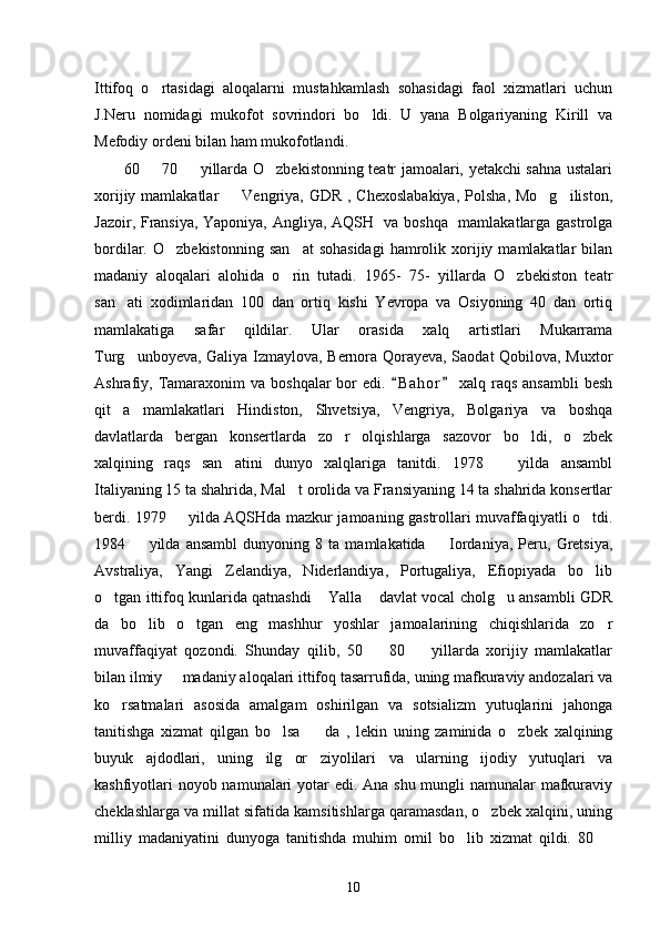 Ittifoq   o rtasidagi   aloqalarni   mustahkamlash   sohasidagi   faol   xizmatlari   uchun
J.Neru   nomidagi   mukofot   sovrindori   bo ldi.   U   yana   Bolgariyaning   Kirill   va	

Mefodiy ordeni bilan ham mukofotlandi. 
60   70   yillarda O zbekistonning teatr jamoalari, yetakchi sahna ustalari	
  
xorijiy mamlakatlar    Vengriya, GDR , Chexoslabakiya,  Polsha, Mo g iliston,	
  
Jazoir, Fransiya, Yaponiya, Angliya, AQSH   va boshqa   mamlakatlarga gastrolga
bordilar.  O zbekistonning   san at  sohasidagi   hamrolik  xorijiy  mamlakatlar  bilan	
 
madaniy   aloqalari   alohida   o rin   tutadi.   1965-   75-   yillarda   O zbekiston   teatr	
 
san ati   xodimlaridan   100   dan   ortiq   kishi   Yevropa   va   Osiyoning   40   dan   ortiq	

mamlakatiga   safar   qildilar.   Ular   orasida   xalq   artistlari   Mukarrama
Turg unboyeva, Galiya Izmaylova, Bernora Qorayeva, Saodat Qobilova, Muxtor

Ashrafiy, Tamaraxonim   va  boshqalar  bor   edi.  B a hor   xalq raqs  ansambli  besh	
 
qit a   mamlakatlari   Hindiston,   Shvetsiya,   Vengriya,   Bolgariya   va   boshqa	

davlatlarda   bergan   konsertlarda   zo r   olqishlarga   sazovor   bo ldi,   o zbek	
  
xalqining   raqs   san atini   dunyo   xalqlariga   tanitdi.   1978     yilda   ansambl	
 
Italiyaning 15 ta shahrida, Mal t orolida va Fransiyaning 14 ta shahrida konsertlar	

berdi. 1979   yilda AQSHda mazkur jamoaning gastrollari muvaffaqiyatli o tdi.	
 
1984     yilda   ansambl   dunyoning   8   ta   mamlakatida     Iordaniya,   Peru,   Gretsiya,	
 
Avstraliya,   Yangi   Zelandiya,   Niderlandiya,   Portugaliya,   Efiopiyada   bo lib	

o tgan ittifoq kunlarida qatnashdi  Yalla  davlat vocal cholg u ansambli GDR	
   
da   bo lib   o tgan   eng   mashhur   yoshlar   jamoalarining   chiqishlarida   zo r	
  
muvaffaqiyat   qozondi.   Shunday   qilib,   50     80     yillarda   xorijiy   mamlakatlar	
 
bilan ilmiy   madaniy aloqalari ittifoq tasarrufida, uning mafkuraviy andozalari va	

ko rsatmalari   asosida   amalgam   oshirilgan   va   sotsializm   yutuqlarini   jahonga	

tanitishga   xizmat   qilgan   bo lsa     da   ,   lekin   uning   zaminida   o zbek   xalqining	
  
buyuk   ajdodlari,   uning   ilg or   ziyolilari   va   ularning   ijodiy   yutuqlari   va	

kashfiyotlari  noyob namunalari  yotar edi. Ana shu mungli namunalar  mafkuraviy
cheklashlarga va millat sifatida kamsitishlarga qaramasdan, o zbek xalqini, uning	

milliy   madaniyatini   dunyoga   tanitishda   muhim   omil   bo lib   xizmat   qildi.   80  	
 
10 