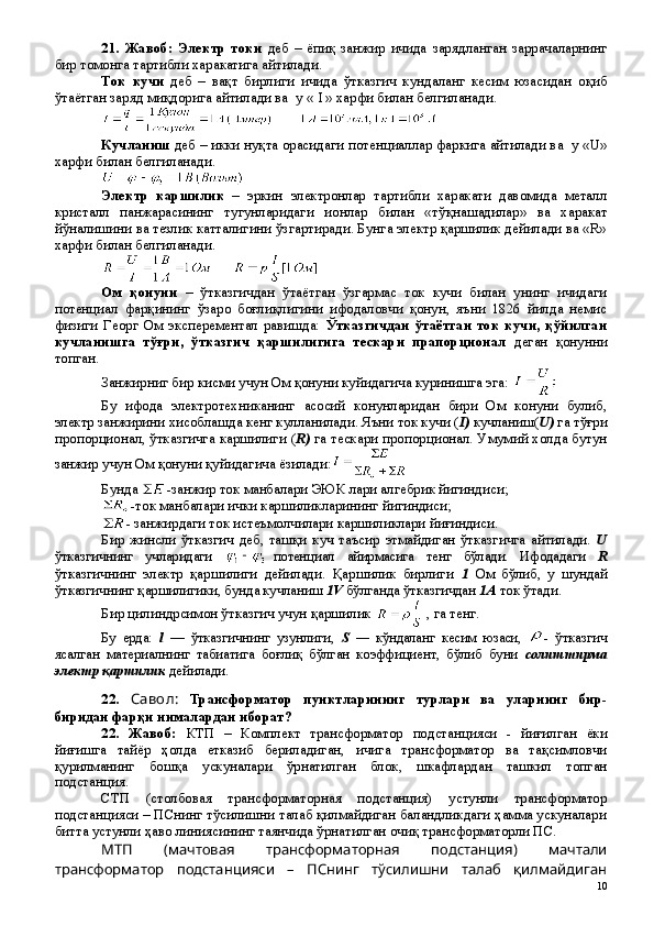 21 .   Жавоб:   Электр   токи   деб   –   ёпиқ   занжир   ичида   зарядланган   заррачаларнинг
бир томонга тартибли харакатига айтилади.
Ток   кучи   деб   –   ва қ т   бирлиги   ичида   ў тказгич   кундаланг   кесим   юзасидан   о қ иб
ў та ё тган заряд ми қ дорига айтилади ва  у «      » харфи билан белгиланади. 
Кучланиш  деб   –  икки нуқта орасидаги  потенциаллар фаркига айтилади ва  у « U »
харфи билан белгиланади. 
Электр   каршилик   –   эркин   электронлар   тартибли   харакати   давомида   металл
кристалл   панжарасининг   тугунларидаги   ионлар   билан   «т ўқнашадилар »   ва   харакат
йўналишини ва тезлик катталигини ўзгартиради. Бунга электр қаршилик дейилади ва «R»
харфи билан белгиланади.
      
Ом   қонуни   –   ўтказгичдан   ўтаётган   ўзгармас   ток   кучи   билан   унинг   ичидаги
потенциал   фарқининг   ўзаро   боғлиқлигини   ифодаловчи   қонун,   яъни   1826   йилда   немис
физиги   Георг   Ом   эксперементал   равишда:   Ўтказгичдан   ўтаётган   ток   кучи,   қўйилган
кучланишга   тўғри,   ўтказгич   қаршилигига   тескари   прапорционал   деган   қонунни
топган.
Занжирниг бир кисми учун Ом қонуни куйидагича куринишга эга: 
Бу   ифода   электротехниканинг   асосий   конунларидан   бири   Ом   конуни   булиб,
электр занжирини хисоблашда кенг кулланилади. Яъни ток кучи ( I)  кучланиш( U)  га тўғри
пропорционал, ўтказгичга каршилиги ( R)  га тескари пропорционал. Умумий холда бутун
занжир учун Ом қонуни қуйидагича ёзилади:
Бунда  -занжир ток манбалари ЭЮК лари алгебрик йигиндиси;
-ток манбалари ички каршиликларининг йигиндиси;
- занжирдаги ток истеъмолчилари каршиликлари йиғиндиси.
Бир   жинсли   ўтказгич   деб,   ташқи   куч   таъсир   этмайдиган   ўтказгичга   айтилади.   U
ўтказгичнинг   учларидаги   потенциал   айирмасига   тенг   бўлади.   Ифодадаги   R
ўтказгичнинг   электр   қаршилиги   дейилади.   Қаршилик   бирлиги   1   Ом   бўлиб,   у   шундай
ўтказгичнинг қаршилигики, бунда кучланиш  1V  бўлганда ўтказгичдан  1A  ток ўтади.
Бир цилиндрсимон ўтказгич учун қаршилик   , га тенг. 
Бу   ерда:   l   —   ўтказгичнинг   узунлиги,   S   —   кўндаланг   кесим   юзаси,   -   ўтказгич
ясалган   материалнинг   табиатига   боғлиқ   бўлган   коэффициент,   бўлиб   буни   солиштирма
электр қаршилик  дейилади.
22 .   Савол:   Трансформатор   пунктларининг   турлари   ва   уларнинг   бир-
биридан фарқи нималардан иборат?
22 .   Жавоб:   КТП   –   Комплект   трансформатор   подстанцияси   -   йиғилган   ёки
йиғишга   тайёр   ҳолда   етказиб   бериладиган,   ичига   трансформатор   ва   тақсимловчи
қурилманинг   бошқа   ускуналари   ўрнатилган   блок,   шкафлардан   ташкил   топган
подстанция. 
СТП   (столбовая   трансформаторная   подстанция)   устунли   трансформатор
подстанцияси – ПСнинг тўсилишни талаб қилмайдиган баландликдаги ҳамма ускуналари
битта устунли ҳаво линиясининг таянчида ўрнатилган очиқ трансформаторли ПС.
МТП   (мачтовая   трансформаторная   подстанция)   мачтали
трансформатор   подстанцияси   –   ПСнинг   тўсилишни   талаб   қилмайдиган
 
10 