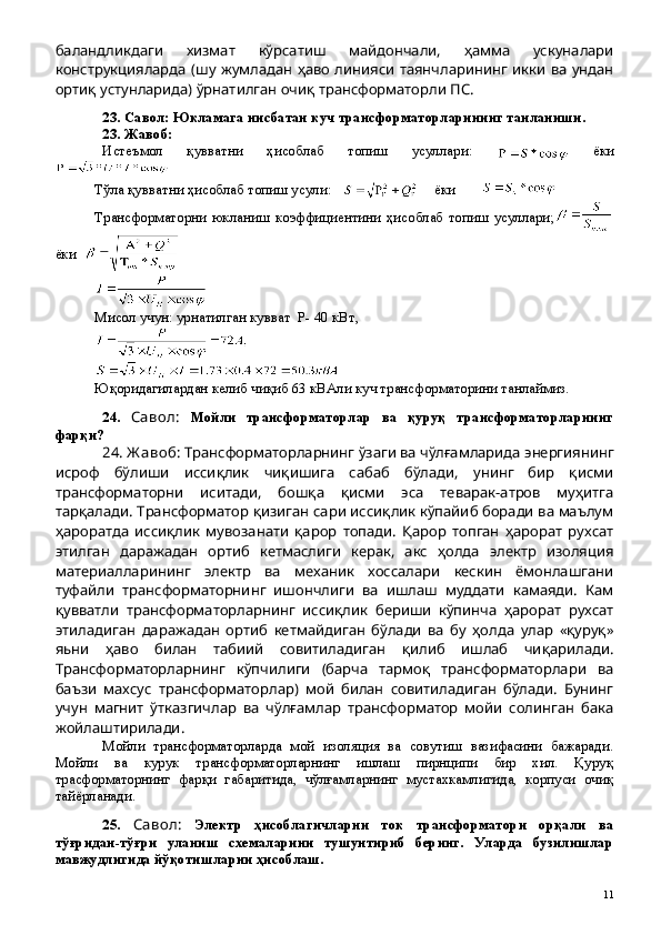 баландликдаги   хизмат   кўрсатиш   майдончали,   ҳамма   ускуналари
конструкцияларда (шу жумладан ҳаво линияси таянчларининг икки ва ундан
ортиқ устунларида) ўрнатилган очиқ трансформаторли ПС.
23 .  Савол: Юкламага нисбатан куч трансформаторларининг танланиши.
23 . Жавоб: 
Истеъмол   қувватни   ҳисоблаб   топиш   усуллари:  
  ёки
Тўла қувватни ҳисоблаб топиш усули:        ёки       
Трансформаторни   юкланиш   коэффициентини   ҳисоблаб   топиш   усуллари;
ёки  
М исол  учун : урнатилган кувват    Р- 40 кВт,
 
Юқоридагилардан келиб чиқиб 63 кВАли куч трансформаторини танлаймиз.
24 .   Савол:   Мойли   трансформаторлар   ва   қуруқ   трансформаторларнинг
фарқи?
24 . Ж авоб:  Трансформаторларнинг ўзаги ва чўлғамларида энергиянинг
исроф   бўлиши   иссиқлик   чиқишига   сабаб   бўлади,   унинг   бир   қисми
трансформаторни   иситади,   бошқа   қисми   эса   теварак-атров   муҳитга
тарқалади. Трансформатор қизиган сари иссиқлик кўпайиб боради ва маълум
ҳароратда   иссиқлик   мувозанати   қарор   топади.   Қарор   топган   ҳарорат   рухсат
этилган   даражадан   ортиб   кетмаслиги   керак,   акс   ҳолда   электр   изоляция
материалларининг   электр   ва   механик   хоссалари   кескин   ёмонлашгани
туфайли   трансформаторнинг   ишончлиги   ва   ишлаш   муддати   камаяди.   Кам
қувватли   трансформаторларнинг   иссиқлик   бериши   кўпинча   ҳарорат   рухсат
этиладиган   даражадан   ортиб   кетмайдиган   бўлади   ва   бу   ҳолда   улар   «қуруқ»
яьни   ҳаво   билан   табиий   совитиладиган   қилиб   ишлаб   чиқарилади.
Трансформаторларнинг   кўпчилиги   (барча   тармоқ   трансформаторлари   ва
баъзи   махсус   трансформаторлар)   мой   билан   совитиладиган   бўлади.   Бунинг
учун   магнит   ўтказгичлар   ва   чўлғамлар   трансформатор   мойи   солинган   бака
жойлаштирилади.
Мойли   трансформаторларда   мой   изоляция   ва   совутиш   вазифасини   бажаради.
Мойли   ва   курук   трансформаторларнинг   ишлаш   пирнципи   бир   хил.   Қуруқ
трасформаторнинг   фарқи   габаритида,   чўлғамларнинг   мустахкамлигида,   корпуси   очиқ
тайёрланади.
25 .   Савол:   Электр   ҳисоблагичларни   ток   трансформатори   орқали   ва
тўғридан-тўғри   уланиш   схемаларини   тушунтириб   беринг.   Уларда   бузилишлар
мавжудлигида йўқотишларни ҳисоблаш.
 
11 