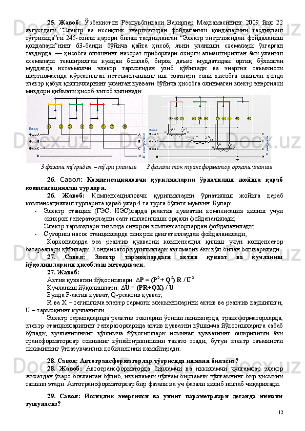 25 .   Жавоб:   Ўзбекистон   Респуьбликаси   Вазирлар   Маҳкамасининг   2009   йил   22
августдаги   “Электр   ва   иссиқлик   энергиясидан   фойдаланиш   қоидаларини   тасдиқлаш
тўғрисида”ги   245-сонли   қарори   билан   тасдиқланган   “Электр   энергиясидан   фойдаланиш
қоидалари”нинг   63-банди   бўйича   қайта   ҳисоб,   яъни   уланиши   схемалари   ўзгарган
тақдирда,  —  ҳисобга  олишнинг   назорат  приборлари  охирги  алмаштирилган  ёки  уланиш
схемалари   текширилган   кундан   бошлаб,   бироқ   даъво   муддатидан   ортиқ   б ўлмаган
муддатда   истеъмолчи   электр   тармоғидан   узиб   қўйилади   ва   энергия   таъминоти
шартномасида   кўрсатилган   истеъмолчининг   иш   соатлари   сони   ҳисобга   олинган   ҳолда
электр қабул қилгичларнинг уланган қуввати бўйича ҳисобга олинмаган электр энергияси
миқдори қиймати ҳисоб-китоб қилинади.
3 фазали тўғрид ан – тўғри уланиш       3 фазали ток трансформатор орқали уланиш
26.   Савол:   Компенсацияловчи   қурилмаларни   ўрнатилиш   жойига   қараб
компенсациялаш турлари.   
26 .   Жавоб:   Компенсацияловчи   қурилмаларни   ўрнатилиш   жойига   қараб
компенсациялаш турларига қараб улар 4 та турга бўлиш мумкин. Булар:
- Электр   станция   (ГЭС.   ИЭС)ларда   реактив   қувватни   компенсация   қилиш   учун
синхрон генераторларни салт ишлатилиши орқали фойдаланилади;
- Электр тармоқлари тизмида синхрон компенсаторлардан фойдаланилади;
- Суғориш насос станцияларда синхрон двигателлардан фойдаланилади;
Корхоналарда   эса   реактив   қувватни   компенсация   қилиш   учун   конденсатор
батареялари қўйилади. Конденсатор қурилмалари автоматик ёки қўл билан бошқарилади.
27.   Савол:   Электр   тармоқлардаги   актив   қувват   ва   кучланиш
йўқолишларини ҳисоблаш методикаси.
27 . Жавоб: 
Актив қувватни йўқотишлари:  ∆ P   =  (P 2 
+ Q 2
) R / U 2
Кучланиш йўқолишлари:   ∆U = (PR+QX) / U
Бунда  P -актив қувват, Q-реактив қувват, 
R ва X – тегишлича электр тармоғи элекментларини актив ва реактив қаршилиги,
U – тармоқнинг кучланиши.
Электр тармоқларида реактив токларни ўтиши линияларда, трансформаторларда,
электр станцияларининг генераторларида актив қувватни қўшимча йўқотишларига сабаб
бўлади,   кучланишнинг   қўшимча   йўқотишлари   номинал   қувватнинг   оширилиши   ёки
трансформаторлар   сонининг   кўпайтирилишини   тақазо   этади,   бутун   электр   таъминоти
тизимининг ўтказувчанлик қобилиятини камайтиради.
28. Савол: Автотрансформаторлар тўғрисида нимани биласиз?
28 .   Жавоб:   Автотрансформаторда   бирламчи   ва   иккиламчи   чулғамлар   электр
жихатдан ўзаро боғланган бўлиб, иккиламчи чўлғам бирламчи чўлғамнинг бир қисмини
ташкил этади. Автотрансформаторлар бир фазали ва уч фазали қилиб ишлаб чиқарилади. 
29 .   Савол:   Иссиқлик   энергияси   ва   унинг   параметрлари   деганда   нимани
тушунасиз?
 
12 