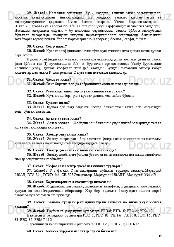 29 .   Жавоб:   Иссиқлик   энергияси   бу   -   моддани   ташкил   этган   элементларини
кинетик   энергиясининг   йиғиндисидир.   Бу   моддани   ташкил   қилган   атом   ва
молекулаларининг   ҳаракати   билан   боғлиқ   энергия.   Ўлчов   бирлиги-калория.  
(1   кал   -   1   грамм   сув   ҳароратини   1 0
С   га   ошириш   учун   сарфланадиган   энергия   миқдори).
Иссиқлик   энергияси   сифати   –   бу   иссиқлик   тармоғининг   баланс   бўйича   мансублиги
бўлиниш   чегарасида   иссиқлик   элтувчи   параметрларининг   шартномада   белгиланган
талабларга мувофиқлиги. Унинг параметрлари - ҳарорати, босими, сарфи, сифати.
30. Савол: Сos φ нима?
30. Жавоб:  Қувват коэффициенти яъни тўла қувватнинг қанча қисми актив қувват
бера олиши.
Қувват коэффициенти – электр тармоғига актив-индуктив юклама уланган бўлса,
фаза   бўйича   ток   (I)   кучланишдан   (U)     φ-   бурчагига   орқада   қолади.   Ушбу   бурчакнинг
косинуси   (сosφ)   қувват   коэффициенти   деб   аталади.   Бундай   юкламали   электр   кабул
қилгичлар ҳам актив P  ҳам реактив Q қувватни истеъмол қиладилар.
31. Савол: Частота нима?
31. Жавоб:  Вақт бирлиги ичида тебранишлар сони частота дейилади. 
32. Савол: Розеткада нима бор, кучланишми ёки токми?
32. Жавоб:  Кучланиш бор,  унга қувват уланса, ток пайдо бўлади.
33. Савол: Қувват нима?
33. Жавоб:   Қувват деб   вақт бирлиги   ичида   бажарилган   ишга   сон   жиҳатидан
тенг  бўлган  катталик.
34. Савол: Актив қувват нима?
34. Жавоб:   Актив қувват –   Фойдали иш бажариш учун ишлаб чикариладиган ва
истеъмол килинадиган кувват. 
35. Савол: Электр энергияси нима?
35. Жавоб:   Электр энергияси - бир вақтнинг ўзида ҳосил қилиниши ва истеъмол
қилиниши билан тавсифланадиган алоҳида турдаги товар. 
36. Савол: Электр ҳисоблагич нимани  хисоблайди?
36. Жавоб:   Электр ҳсоблагич ўзидан ўтаётган ва истеъмолчи истеъмол қилаётган
электр энергияни хисоблайди.
37. Савол: Уч фазали электр ҳисоблагичнинг турлари?
37.   Жавоб:   Уч   фазали   Счетчикларнинг   қуйдаги   турлари   мавжуд:Меркурий
230AR, DTS 541, DTSD 546, СE-303 Энергомер, Меркурий 230ART, Меркурий 234 AR.
38. Савол: Ходимларнинг лавозим йурикномаси.
38. Жавоб:  Ходимнинг лавозим йурикномаси  вазифаси, функцияси, мажбурияти,
хукуки   ва   жавобгарлигидан   иборатдир.   Хар   бир   ходимга   бажарадига   ишига   караб
лавозим йурикномаси тайёрланади.
39.   Савол:   Канака   турдаги   разрядникларни   биласиз   ва   нима   учун   хизмат
килади?
39. Жавоб:  Трубчатый разрядник русимлари РТВ-6; РТВ-10; РТФ-6; РТФ-10.
Вентилный разрядник русимлари РВО-6; РВО-10; РВП-6; РВП-10; РВС-15; РВС-
33; РВС-35; РВМГ-110.
Ограничител перенаприжение русимлари  ОПН-6;  ОПН-10; ОПН-35.
40. Савол: Канака турдаги изоляторларни биласиз?
 
13 
