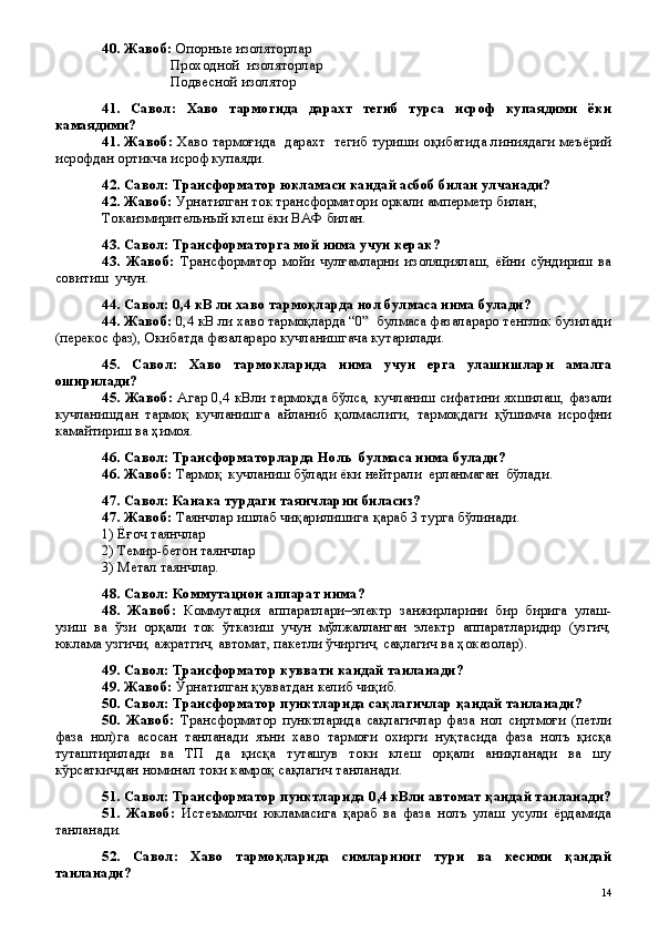 40. Жавоб:  Опорные изоляторлар 
                   Проходной  изоляторлар 
                   Подвесной изолятор
41.   Савол:   Хаво   тармогида   дарахт   тегиб   турса   исроф   купаядими   ёки
камаядими?
41. Жавоб:   Хаво тармоғида   дарахт  тегиб туриши оқибатида линиядаги меъёрий
исрофдан ортикча исроф купаяди. 
42. Савол: Трансформатор юкламаси кандай асбоб билан улчанади?
42. Жавоб:  Урнатилган ток трансформатори оркали амперметр билан; 
Токаизмирительный клеш ёки ВАФ билан.
43. Савол: Трансформаторга мой нима учун керак?
43.   Жавоб:   Трансформатор   мойи   чулғамларни   изоляциялаш,   ёйни   сўндириш   ва
совитиш  учун. 
44. Савол: 0,4 кВ ли хаво тармоқларда нол булмаса нима булади?
44. Жавоб:  0,4 кВ ли хаво тармоқларда “0”  булмаса фазалараро тенглик бузилади
(перекос фаз), Окибатда фазалараро кучланишгача кутарилади.
45.   Савол:   Хаво   тармокларида   нима   учун   ерга   улашишлари   амалга
оширилади?
45. Жавоб:   Агар 0,4 кВли тармоқда бўлса, кучланиш сифатини яхшилаш, фазали
кучланишдан   тармоқ   кучланишга   айланиб   қолмаслиги,   тармоқдаги   қўшимча   исрофни
камайтириш ва ҳимоя.
46. Савол: Трансформаторларда Ноль  булмаса нима булади?
46. Жавоб:  Тармоқ  кучланиш бўлади ёки нейтрали  ерланмаган  бўлади.
47. Савол: Канака турдаги таянчларни биласиз?
47. Жавоб:  Таянчлар ишлаб чиқарилишига қараб 3 турга бўлинади.
1) Ёғоч таянчлар 
2) Темир-бетон таянчлар
3) Метал таянчлар.
48. Савол: Коммутацион аппарат нима?
48.   Жавоб:   Коммутация   аппаратлари–электр   занжирларини   бир   бирига   улаш-
узиш   ва   ўзи   орқали   ток   ўтказиш   учун   мўлжалланган   электр   аппаратларидир   (узгич,
юклама узгичи, ажратгич, автомат, пакетли ўчиргич, сақлагич ва ҳоказолар).
49. Савол: Трансформатор куввати кандай танланади?
49. Жавоб:  Ўрнатилган қувватдан келиб чиқиб. 
50. Савол: Трансформатор пунктларида сақлагичлар қандай танланади?
50.   Жавоб:   Трансформатор   пунктларида   сақлагичлар   фаза   нол   сиртмоғи   (петли
фаза   нол)га   асосан   танланади   яъни   хаво   тармоғи   охирги   нуқтасида   фаза   нолъ   қисқа
туташтирилади   ва   ТП   да   қисқа   туташув   токи   клеш   орқали   аниқланади   ва   шу
кўрсаткичдан номинал токи камроқ сақлагич танланади.
51. Савол: Трансформатор пунктларида 0,4 кВли автомат қандай танланади?
51.   Жавоб:   Истеъмолчи   юкламасига   қараб   ва   фаза   нолъ   улаш   усули   ёрдамида
танланади. 
52.   Савол:   Хаво   тармоқларида   симларнинг   тури   ва   кесими   қандай
танланади?
 
14 