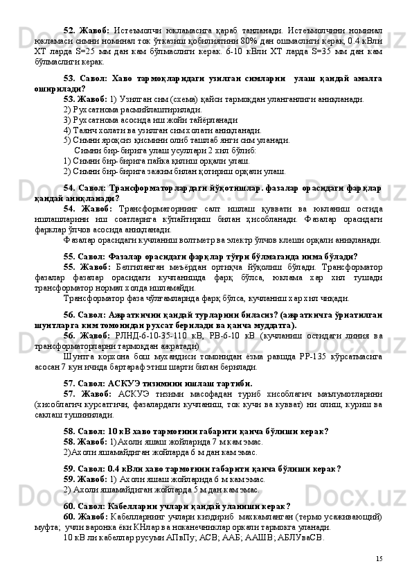 52.   Жавоб:   Истеъмолчи   юкламасига   қараб   танланади.   Истеъмолчини   номинал
юкламаси симни номинал ток ўтказиш қобилиятини 80% дан ошмаслиги керак, 0.4 кВли
ХТ   ларда   S=25   мм   дан   кам   бўлмаслиги   керак.   6-10   кВли   ХТ   ларда   S=35   мм   дан   кам
бўлмаслиги керак.
53.   Савол:   Хаво   тармоқларидаги   узилган   симларни     улаш   қандай   амалга
оширилади?
53. Жавоб:  1) Узилган сим (схема) қайси тармоқдан уланганлиги аниқланади.
2) Рухсатнома расмийлаштирилади.
3) Рухсатнома асосида иш жойи тайёрланади
4) Таянч холати ва узилган сим холати аниқланади.
5) Симни яроқсиз қисмини олиб ташлаб янги сим уланади.
     Симни бир-бирига улаш усуллари 2 хил бўлиб:
1) Симни бир-бирига пайка қилиш орқали улаш.
2) Симни бир-бирига зажим билан қотириш орқали улаш.
54. Савол: Трансформаторлардаги йўқотишлар. фазалар орасидаги фарқлар
қандай аниқланади?
54.   Жавоб:   Трансформаторнинг   салт   ишлаш   қуввати   ва   юкланиш   остида
ишлашларини   иш   соатларига   кўпайтириш   билан   ҳисобланади.   Фазалар   орасидаги
фарклар ўлчов асосида аниқланади.
Фазалар орасидаги кучланиш волтметр ва электр ўлчов клеши орқали аниқланади.
55. Савол: Фазалар орасидаги фарқлар тўғри бўлмаганда нима бўлади?
55.   Жавоб:   Белгиланган   меъёрдан   ортиқча   йўқолиш   бўлади.   Трансформатор
фазалар   фазалар   орасидаги   кучланишда   фарқ   бўлса,   юклама   хар   хил   тушади
трансформатор нормал холда ишламайди.
Трансформатор фаза чўлғамларида фарқ бўлса, кучланиш хар хил чиқади.
56. Савол: Ажраткични қандай турларини биласиз? (ажраткичга ўрнатилган
шунтларга ким томонидан рухсат берилади ва қанча муддатга).
56.   Жавоб:   РЛНД-6-10-35-110   кВ,   РВ-6-10   кВ   (кучланиш   остидаги   линия   ва
трансформаторларни тармоқдан ажратади)
Шунтга   корхона   бош   мухандиси   томонидан   ёзма   равшда   РР-135   кўрсатмасига
асосан 7 кун ичида бартараф этиш шарти билан берилади.
57. Савол: АСКУЭ тизимини ишлаш тартиби.
57.   Жавоб:   АСКУЭ   тизими   масофадан   туриб   хисоблагич   маълумотларини
(хисоблагич курсатгичи, фазалардаги кучланиш, ток кучи ва кувват)  ни олиш, куриш ва
саклаш тушинилади. 
58. Савол: 10 кВ хаво тармоғини габарити қанча бўлиши керак?
58. Жавоб:  1)Ахоли яшаш жойларида 7 м кам эмас.
2)Ахоли яшамайдиган жойларда 6 м дан кам эмас.
59. Савол: 0.4 кВли хаво тармоғини габарити қанча бўлиши керак?
59. Жавоб:  1) Ахоли яшаш жойларида 6 м кам эмас.
2) Ахоли яшамайдиган жойларда 5 м дан кам эмас.
60. Савол: Кабелларни учлари қандай уланиши керак?
60. Жавоб:   Кабелларнинг учлари киздириб   махкамланган (термо усаживающий)
муфта;  учли варонка ёки КНлар ва ноканечниклар оркали тармокга уланади.
10 кВ ли кабеллар русуми АПвПу; АСВ; ААБ; ААШВ; АБЛУваСВ.
 
15 