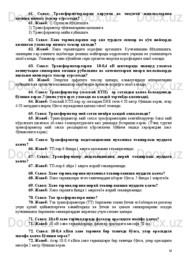 61.   Савол:   Трансформаторларни   кирувчи   ва   чиқувчи   шпилкаларини
қизиши нимага таъсир кўрсатади?
61. Жавоб:  1) Ортиқча йўқолишга. 
2) Трансформатор чўлғамларини қизишига. 
3) Трансформатор мойи куйишига.
62.   Савол:   Хаво   тармоқларини   хар   хил   турдаги   симлар   ва   кўп   жойларда
қилинган уламалар нимага таъсир қилади?
62.   Жавоб:   Хаво   тармоғидаги   исрофни   ортишига.   Кучланишни   йўқолишига,
симларни хар хиллиги оқибатида уланиш жойларида коррозияга учраши ва узилишларга
олиб келади. Уламалар сони кўпайган сари ортикча энергия исрофларига олиб келади.
63.   Савол:   Трансформаторларни     10-0,4   кВ   шитларида   мавжуд   уланган
коммутация   симларини   кизиши   рубильник   ва   автоматларни   юкори   юкламаларда
ишлаши нималарга таъсир курсатади?
63.   Жавоб:   Энергия   сифатига   таъсир   қилади,   коммутацион   аппаратларни
куйишига ва ортиқча юкланишлар оқибатида ортиқча исрофга олиб келади.
64.   Савол:   Трансформатор   (селский   КТП)       ер   сатхидан   қанча   баландликда
бўлиши керак.? (нима учун ерга уланади ва қандай тартибда қилинади).
64. Жавоб:  Селский КТП лар ер сатхидан ПНБ гача 4.50 метр бўлиши керак, агар
4.50 метрдан камроқ бўлса ограждения қилиш талаб этилади.
65. Савол: Трансформатор мой сатхи меъёри қандай аниқланади?
65.   Жавоб:   Трансформатор   мой   сатхи   трасформаторни   кенгайтирувчи   боки   мой
кўрсаткич шкаласи об-хаво температурасига мос равишда ўзгариши керак. (Ўчиқ турган
трансформатор   мой   сатхи   расширител   кўрсаткичи   бўйича   ташқи   хароратдан   паст
бўлмаслиги керак).
66.   Савол:   Трансформатор   подстанциясини   мукаммал   таъмирлаш   муддати
қанча?
66. Жавоб:  ТП лар 6 йилда 1 марта мукаммал таъмирланади. 
67.   Савол:   Трансформатор   подстанциясини   жорий   таъмирлаш   муддати
қанча?
67. Жавоб:  ТП-лар 6 ойда 1 марта жорий таъмирланади.
68. Савол: Хаво тармоқларини мукаммал таъмирланиши муддати қанча?
68. Жавоб:  Хаво тармоқлари ёғоч таянчлардан иборат бўлса, 5 йилда 1 маротаба.
69. Савол: Хаво тармоқларини жорий таъмирланиши муддати қанча?
69. Жавоб:  Хаво тармоғи йилда 1 маротаба жорий таъмирланади.
70. Савол: Ток трасформатори нима?
70. Жавоб:  Ток трансформатори (ТТ) бирламчи токни ўлчов асбоблари ва релелар
учун   қулай   қийматларгача   камайтириш   ва   ўлчов   ва   ҳимоя   занжирларини   юқори
кучланишли бирламчи занжирлардан ажратиш учун хизмат қилади. 
71. Савол: 10 кВ хаво тармоқларида фазалар орасидаги масофа қанча?
71. Жавоб:  10 кВ хаво тармоқларида фазалар орасидаги масофа 70 см.
72.   Савол:   10-0,4   кВли   хаво   тармоғи   бир   таянчда   бўлса,   улар   орасидаги
масофа қанча бўлиши керак?
72. Жавоб:   Агар 10-0.4 кВли хаво тармоқлари бир таянчда бўлса, улар орасидаги
масофа 2 метр бўлиши керак.
 
16 