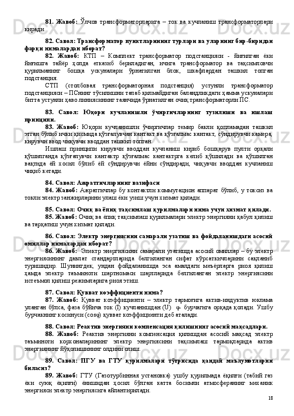 81.   Жавоб:   Ўлчов   трансформаторларига   –   ток   ва   кучланиш   трансформаторлари
киради.
82. Савол: Трансформатор пунктларининг турлари ва уларнинг бир-биридан
фарқи нималардан иборат?
82.   Жавоб:   КТП   –   Комплект   трансформатор   подстанцияси   -   йиғилган   ёки
йиғишга   тайёр   ҳолда   етказиб   бериладиган,   ичига   трансформатор   ва   тақсимловчи
қурилманинг   бошқа   ускуналари   ўрнатилган   блок,   шкафлардан   ташкил   топган
подстанция. 
СТП   (столбовая   трансформаторная   подстанция)   устунли   трансформатор
подстанцияси – ПСнинг тўсилишни талаб қилмайдиган баландликдаги ҳамма ускуналари
битта устунли ҳаво линиясининг таянчида ўрнатилган очиқ трансформаторли ПС.
83.   Савол:   Юқори   кучланишли   ўчиргичларнинг   тузилиши   ва   ишлаш
принципи.
83.   Жавоб:   Юқори   кучланишли   ўчиргичлар   темир   бакли   қопламадан   ташкил
этган бўлиб ички қисмида қўзғалувчан кантакт ва қўзғалмас кантакт, сўндирувчи камера,
кирувчи ввод чиқувчи вводдан ташкил топган.
Ишлаш   принципи   кирувчи   вводдан   кучланиш   кириб   бошқарув   пулти   орқали
қўшилганда   қўзғалувчи   кантактр   қўзғалмас   кантактрга   келиб   қўшилади   ва   қўшилган
вақтида   ёй   хосил   бўлиб   ёй   сўндирувчи   ёйни   сўндиради,   чиқувчи   вводдан   кучланиш
чиқиб кетади.
84. Савол: Ажратгичларнинг вазифаси
84.   Жавоб:   Ажратгичлар   бу   контактли   коммутацион   аппарат   бўлиб,   у   токсиз  ва
токли электр занжирларини улаш ёки узиш учун хизмат қилади. 
85. Савол: Очиқ ва ёпиқ тақсимлаш қурилмалари нима учун хизмат қилади.
85. Жавоб:  Очиқ ва ёпиқ тақсимлаш қурилмалари электр энергияни қабул қилиш
ва тарқатиш учун хизмат қилади. 
86. Савол: Электр энергиясини самарали узатиш ва фойдаланишдаги асосий
омиллар нималардан иборат?
86. Жавоб:    Электр энергиясини самарали узатишда асосий омиллар – бу электр
энергиясининг   давлат   стандартларида   белгиланган   сифат   кўрсаткичларини   сақланиб
туришидир.   Шунингдек,   ундан   фойдаланишда   эса   амалдаги   меъёрларга   риоя   қилиш
ҳамда   электр   таъминоти   шартномаси   шартларида   белгиланган   электр   энергиясини
истеъмол қилиш режимларига риоя этиш. 
87. Савол: Қувват коэффициенти нима?
87.   Жавоб:   Қувват   коэффициенти   –   электр   тармоғига   актив-индуктив   юклама
уланган бўлса, фаза бўйича ток (I) кучланишдан (U)   φ- бурчагига орқада қолади. Ушбу
бурчакнинг косинуси (сosφ) қувват коэффициенти деб аталади.
88. Савол: Реактив энергияни компенсация қилишнинг асосий мақсадлари.
88.   Жавоб:   Реактив   энергияни   компенсация   қилишдан   асосий   мақсад   электр
таъминоти   корхоналарининг   электр   энергиясини   тақсимлаш   тармоқларида   актив
энергиянинг йўқолишининг олдини олиш. 
89.   Савол:   ПГУ   ва   ГТУ   қурилмалари   тўғрисида   қандай   маълумотларни
биласиз?
89.   Жавоб:   ГТУ   (Газотурбинная   установка)   ушбу   қурилмада   ёқилғи   (табий   газ
ёки   суюқ   ёқилғи)   ёнишидан   ҳосил   бўлган   катта   босимли   атмосферанинг   механик
энергияси электр энергиясига айлантирилади.
 
18 