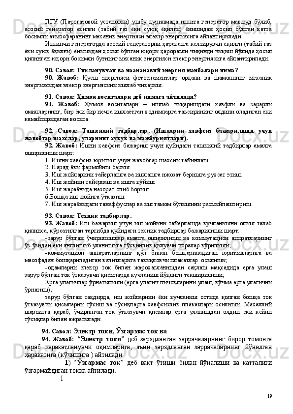 ПГУ   (Парогазовой   установки)   ушбу   қурилмада   иккита   генератор   мавжуд   бўлиб,
асосий   генератор   ёқилғи   (табий   газ   ёки   суюқ   ёқилғи)   ёнишидан   ҳосил   бўлган   катта
босимли атмосферанинг механик энергияси электр энергиясига айлантирилади.
Иккинчи генераторда асосий генераторни ҳаракатга келтирувчи ёқилғи (табий газ
ёки суюқ ёқилғи) ёнишидан ҳосил бўлган юқори ҳароратли чиқинди чиқиш йўлида ҳосил
қилинган юқори босимли буғнинг механик энергияси электр энергиясига айлантирилади.
90. Савол: Тикланувчан ва ноананавий энергия манбалари нима?
90.   Жавоб:   Қуёш   энергияси   фотоэлементлар   орқали   ва   шамолнинг   механик
энергиясидан электр энергиясини ишлаб чиқариш. 
91. Савол: Ҳимоя воситалари деб нимага айтилади?
91.   Жавоб:   Ҳимоя   воситалари   –   ишлаб   чиқаришдаги   хавфли   ва   зарарли
омилларнинг, бир ёки бир нечта ишлаётган ҳодимларга таъсирининг олдини оладиган ёки
камайтиридаган восита. 
92.   Савол:   Ташкилий   тадбирлар.   (Ишларни   хавфсиз   бажарилиши   учун
жавобгар шахслар, уларнинг хукук ва мажбуриятлари).
92.   Жавоб:   Ишни   хавфсиз   бажариш   учун   қуйидаги   ташкилий   тадбирлар   амалга
оширилиши шарт:
1. Ишни хавфсиз юритиш учун жавобгар шахсни тайинлаш.
2. Наряд ёки фармойиш бериш.
3. Иш жойларини тайёрлашга ва ишлашга ижозат беришга рухсат этиш.
4. Иш жойини тайёрлаш ва ишга қўйиш.
5. Иш жараёнида назорат олиб бориш.
6.Бошқа иш жойига ўтказиш.
7. Иш жараёнидаги танаффуслар ва иш тамом бўлишини расмийлаштириш.
93. Савол: Техник тадбирлар.
93.   Жавоб:   Иш   бажариш   учун   иш   жойини   тайёрлашда   кучланишни   олиш   талаб
қилинса, кўрсатилган тартибда қуйидаги техник тадбирлар бажарилиши шарт:
-зарур   бўлган   ўчирилишлар   амалга   оширилиши   ва   коммутацион   аппратларнинг
ўз-ўзидан ёки янглишиб уланишига тўсқинлик қилувчи чоралар кўрилиши;
-коммутацион   аппаратларнинг   қўл   билан   бошқариладиган   юритмаларига   ва
масофадан бошқариладиган калитларига тақиқловчи плакатлар  осилиши;
-одамларни   электр   ток   билан   жарохатланишдан   сақлаш   мақсадида   ерга   улаш
зарур бўлган ток ўтказувчи қисмларда кучланиш йўқлиги текширилиши; 
Ерга улагичлар ўрнатилиши (ерга улагич пичоқларини улаш, кўчма ерга улагични
ўрнатиш);
зарур   бўлган   тақдирда,   иш   жойларини   ёки   кучланиш   остида   қолган   бошқа   ток
ўтказувчи   қисмларни   тўсиш   ва   тўсиқларга   хавфсизлик   плакатлари   осилиши.   Махаллий
шароитга   қараб,   ўчирилган   ток   ўтказувчи   қисмлар   ерга   уланишдан   олдин   ёки   кейин
тўсиқлар билан ажратилади.
94. Савол:  Электр токи, Ўзгармас ток ва 
94.   Жавоб:   “Электр   токи”   деб   зарядланган   заррачаларнинг   бирор   томонга
қараб   харакатланувчи   оқимларига,   яъни   зарядланган   заррачаларнинг   йўналган
ҳаракатига (кўчишига ) айтилади.
                        1 )   “ Ўзгармас   ток ”   деб   вақт   ўтиши   билан   йўналиши   ва   катталиги
ўзгармайдиган токка айтилади.
                     I
 
19 
