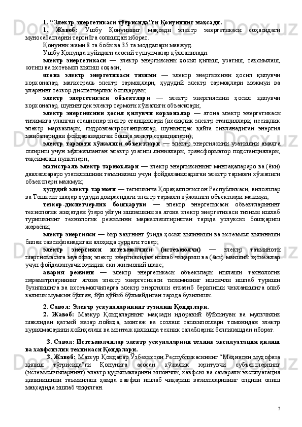 1. “Электр энергетикаси тўғрисида”ги Қонуннинг мақсади.
1.   Жавоб:   Ушбу   Қонуннинг   мақсади   электр   энергетикаси   соҳасидаги
муносабатларни тартибга солишдан иборат.
Қонунни жами 8 та боби ва 35 та моддалари мавжуд.
Ушбу Қонунда қуйидаги асосий тушунчалар қўлланилади:
электр   энергетикаси   —   электр   энергиясини   ҳосил   қилиш,   узатиш,   тақсимлаш,
сотиш ва истеъмол қилиш соҳаси; 
ягона   электр   энергетикаси   тизими   —   электр   энергиясини   ҳосил   қилувчи
корхоналар,   магистраль   электр   тармоқлари,   ҳудудий   электр   тармоқлари   мажмуи   ва
уларнинг тезкор-диспетчерлик бошқаруви;
электр   энергетикаси   объектлари   —   электр   энергиясини   ҳосил   қилувчи
корхоналар, шунингдек электр тармоғи хўжалиги объектлари;
электр   энергиясини   ҳосил   қилувчи   корхоналар   —   ягона   электр   энергетикаси
тизимига уланган стационар электр станциялари (иссиқлик электр станциялари, иссиқлик
электр   марказлари,   гидроэлектростанциялар,   шунингдек   қайта   тикланадиган   энергия
манбаларидан фойдаланадиган бошқа электр станциялари);
электр   тармоғи   хўжалиги   объектлари   —   электр   энергиясини   узатишни   амалга
ошириш   учун   мўлжалланган   электр   узатиш   линиялари,   трансформатор   подстанциялари,
тақсимлаш пунктлари;
магистраль электр тармоқлари   — электр энергиясининг минтақалараро ва (ёки)
давлатлараро узатилишини таъминлаш учун фойдаланиладиган электр тармоғи хўжалиги
объектлари мажмуи;
ҳудудий электр тармоғи  — тегишинча Қорақалпоғистон Республикаси, вилоятлар
ва Тошкент шаҳар ҳудуди доирасидаги электр тармоғи хўжалиги объектлари мажмуи;
тезкор-диспетчерлик   бошқаруви   —   электр   энергетикаси   объектларининг
технологик жиҳатдан ўзаро уйғун ишлашини ва ягона электр энергетикаси тизими ишлаб
туришининг   технологик   режимини   марказлаштирилган   тарзда   узлуксиз   бошқариш
жараёни;
электр энергияси   — бир вақтнинг ўзида ҳосил қилиниши ва истеъмол қилиниши
билан тавсифланадиган алоҳида турдаги товар;
электр   энергияси   истеъмолчиси   (истеъмолчи)   —   электр   таъминоти
шартномасига мувофиқ электр энергиясидан ишлаб чиқариш ва (ёки) маиший эҳтиёжлар
учун фойдаланувчи юридик ёки жисмоний шахс; 
авария   режими   —   электр   энергетикаси   объектлари   ишлаши   технологик
параметрларининг   ягона   электр   энергетикаси   тизимининг   ишончли   ишлаб   туриши
бузилишига   ва   истеъмолчиларга   электр   энергияси   етказиб   берилиши   чекланишига   олиб
келиши мумкин бўлган, йўл қўйиб бўлмайдиган тарзда бузилиши.
2.  Савол:  Электр ускуналарининг тузилиш Қоидалари.
2 .   Жавоб:   Мазкур   Қоидаларнинг   мақсади   идоравий   бўйсинуви   ва   мулкчилик
шаклидан   қатъий   назар   лойиҳа,   монтаж   ва   созлаш   ташкилотлари   томонидан   электр
қурилмаларини лойиҳалаш ва монтаж қилишда техник талабларни белгилашдан иборат.
3.   Савол:   Истеъмолчилар электр ускуналарини техник эксплуатация қилиш
ва хавфсизлик техникаси Қоидалари.
3 . Жавоб:   Мазкур Қоидалар Ўзбекистон Республикасининг “Меҳнатни муҳофаза
қилиш   тўғрисида”ги   Қонунига   асосан   хўжалик   юритувчи   субъектларнинг
(истеъмолчиларнинг) электр қурилмаларини ишончли, хавфсиз ва самарали эксплуатация
қилинишини   таъминлаш   ҳамда   хавфли   ишлаб   чиқариш   вазиятларининг   олдини   олиш
мақсадида ишлаб чиқилган.
 
2 