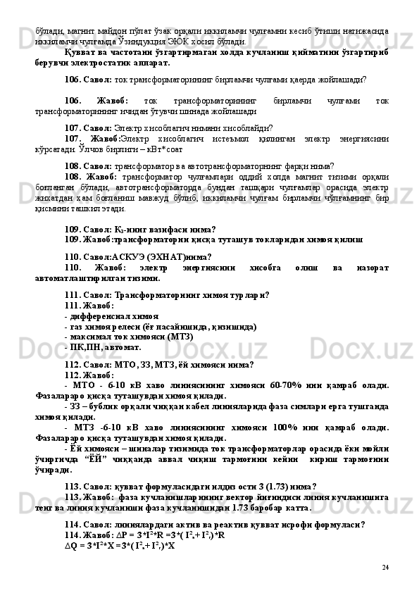 бўлади, магнит майдон пўлат ўзак орқали иккиламчи чулғамни кесиб ўтиши натижасида
иккиламчи чулғамда Ўзиндукция ЭЮК хосил бўлади.
Қувват ва частотани ўзгартирмаган холда кучланиш қийматини ўзгартириб
берувчи электростатик аппарат.
106. Савол:  ток трансформаторининг бирламчи чулғами қаерда жойлашади?
106.   Жавоб:   ток   трансформаторининг   бирламчи   чулғами   ток
трансформаторининг ичидан ўтувчи шинада жойлашади
107. Савол:  Электр хисоблагич нимани хисоблайди?
107.   Жавоб: Электр   хисоблагич   истеъмол   қилинган   электр   энергиясини
кўрсатади. Ўлчов бирлиги – кВт*соат  
108. Савол:  трансформатор ва автотрансформаторнинг фарқи нима?
108.   Жавоб:   трансформатор   чулғамлари   оддий   холда   магнит   тизими   орқали
боғланган   бўлади,   автотрансформаторда   бундан   ташқари   чулғамлар   орасида   электр
жихатдан   хам   боғланиш   мавжуд   бўлиб,   иккиламчи   чулғам   бирламчи   чўлғамнинг   бир
қисмини ташкил этади.
109. Савол: К
З -нинг вазифаси нима?
109. Жавоб:трансформаторни қисқа туташув токларидан химоя қилиш
110. Савол:АСКУЭ (ЭХНАТ)нима?
110.   Жавоб:   электр   энергиясини   хисобга   олиш   ва   назорат
автоматлаштирилган тизими.
111. Савол: Трансформаторнинг химоя турлари?
111. Жавоб: 
- дифференсиал химоя
- газ химоя релеси (ёғ пасайишида, қизишида) 
- максимал ток химояси (МТЗ)
- ПК,ПН, автомат.
112. Савол: МТО, ЗЗ, МТЗ, ёй химояси нима?
112. Жавоб:
-   МТО   -   6-10   кВ   хаво   линиясининг   химояси   60-70%   ини   қамраб   олади.
Фазалараро қисқа туташувдан химоя қилади. 
- ЗЗ – бублик орқали чиққан кабел линияларида фаза симлари ерга тушганда
химоя қилади.
-   МТЗ   -6-10   кВ   хаво   линиясининг   химояси   100%   ини   қамраб   олади.
Фазалараро қисқа туташувдан химоя қилади. 
- Ёй химояси – шиналар тизимида ток трансформаторлар орасида ёки мойли
ўчиргичда   “ЁЙ”   чиққанда   аввал   чиқиш   тармоғини   кейин     кириш   тармоғини
ўчиради.
113. Савол: қувват формуласидаги илдиз ости 3 (1.73) нима? 
113. Жавоб:  фаза кучланишларининг вектор йиғиндиси линия кучланишига
тенг ва линия кучланиши фаза кучланишидан 1.73 баробар катта.
114. Савол: линиялардаги актив ва реактив қувват исрофи формуласи?
114. Жавоб:  ∆ P   =  3 *I 2
* R  =3*( I 2
a + I 2
r )*R
∆ Q   =  3 *I 2
*X   =3*( I 2
a + I 2
r )*X
 
24 