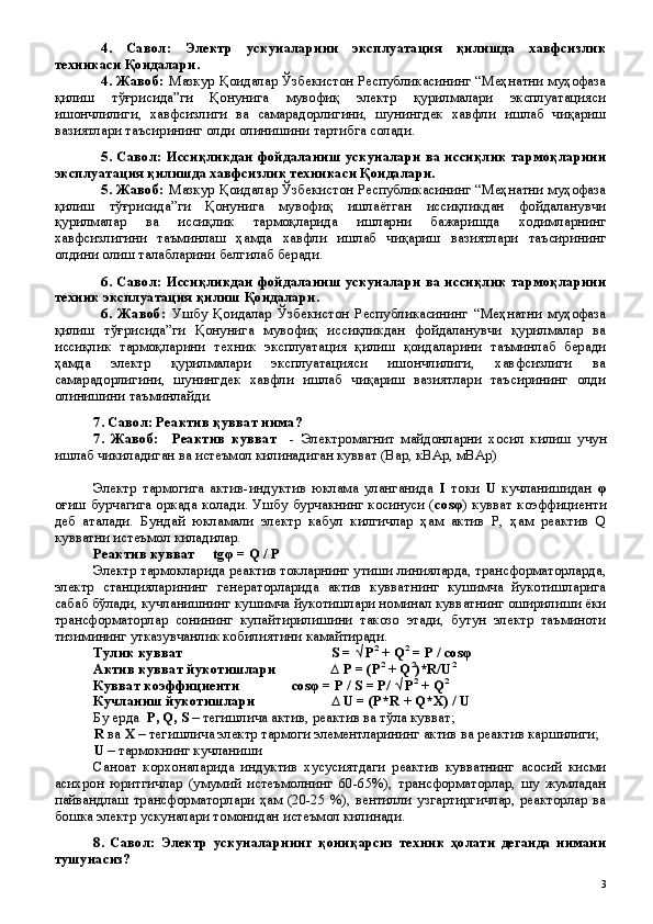 4.   Савол:   Электр   ускуналарини   эксплуатация   қилишда   хавфсизлик
техникаси Қоидалари.  
4 . Жавоб:   Мазкур Қоидалар Ўзбекистон Республикасининг “Меҳнатни муҳофаза
қилиш   тўғрисида”ги   Қонунига   мувофиқ   электр   қурилмалари   эксплуатацияси
ишончлилиги,   хавфсизлиги   ва   самарадорлигини,   шунингдек   хавфли   ишлаб   чиқариш
вазиятлари таъсирининг олди олинишини тартибга солади.
5.   Савол:   Иссиқликдан фойдаланиш ускуналари ва иссиқлик тармоқларини
эксплуатация қилишда хавфсизлик техникаси Қоидалари.
5 . Жавоб:   Мазкур Қоидалар Ўзбекистон Республикасининг “Меҳнатни муҳофаза
қилиш   тўғрисида”ги   Қонунига   мувофиқ   ишлаётган   иссиқликдан   фойдаланувчи
қурилмалар   ва   иссиқлик   тармоқларида   ишларни   бажаришда   ходимларнинг
хавфсизлигини   таъминлаш   ҳамда   хавфли   ишлаб   чиқариш   вазиятлари   таъсирининг
олдини олиш талабларини белгилаб беради.
6.   Савол:   Иссиқликдан фойдаланиш ускуналари ва иссиқлик тармоқларини
техник эксплуатация қилиш Қоидалари.
6 .   Жавоб:   Ушбу   Қоидалар   Ўзбекистон   Республикасининг   “Меҳнатни   муҳофаза
қилиш   тўғрисида”ги   Қонунига   мувофиқ   иссиқликдан   фойдаланувчи   қурилмалар   ва
иссиқлик   тармоқларини   техник   эксплуатация   қилиш   қоидаларини   таъминлаб   беради
ҳамда   электр   қурилмалари   эксплуатацияси   ишончлилиги,   хавфсизлиги   ва
самарадорлигини,   шунингдек   хавфли   ишлаб   чиқариш   вазиятлари   таъсирининг   олди
олинишини таъминлайди.
7. Савол: Реактив қувват нима?
7 .   Жавоб:     Реактив   кувват     -   Электромагнит   майдонларни   хосил   килиш   учун
ишлаб чикиладиган ва истеъмол килинадиган кувват (Вар, кВАр, мВАр)
 
Электр   тармогига   актив-индуктив   юклама   уланганида   I   токи   U   кучланишидан   φ
оғиш бурчагига оркада колади. Ушбу бурчакнинг косинуси ( сos φ ) кувват коэффициенти
деб   аталади.   Бундай   юкламали   электр   кабул   килгичлар   ҳам   актив   P,   ҳам   реактив   Q
кувватни истеъмол киладилар.
Реактив кувват   tg φ  = Q / Р
Электр тармокларида реактив токларнинг утиши линияларда, трансформаторларда,
электр   станцияларининг   генераторларида   актив   кувватнинг   кушимча   йукотишларига
сабаб бўлади, кучланишнинг кушимча йукотишлари номинал кувватнинг оширилиши ёки
трансформаторлар   сонининг   купайтирилишини   такозо   этади,   бутун   электр   таъминоти
тизимининг утказувчанлик кобилиятини камайтиради.
Тулик кувват  S = √ P 2
 + Q 2
 = P / cos φ
Актив кувват йукотишлари             ∆ P = (P 2
 + Q 2
)*R/U 2
Кувват коэффициенти  cos φ  = P / S = P/ √ P 2
 + Q 2
Кучланиш йукотишлари  ∆ U = (P*R + Q*X) / U
Бу ерда   P ,  Q ,  S  – тегишлича актив, реактив  ва тўла  кувват; 
R  ва  X  – тегишлича электр тармоги элементларининг актив ва реактив каршилиги;
U  – тармокнинг кучланиши
Саноат   корхоналарида   индуктив   хусусиятдаги   реактив   кувватнинг   асосий   кисми
асихрон   юритгичлар   (умумий   истеъмолнинг   60-65%),   трансформаторлар,   шу   жумладан
пайвандлаш   трансформаторлари   ҳам  (20-25  %),   вентилли   узгартиргичлар,  реакторлар   ва
бошка электр ускуналари томонидан истеъмол килинади.
8 .   Савол:   Электр   ускуналарни нг   қ они қ арсиз   техник   ҳ олати   деганда   нимани
тушунасиз?
 
3 