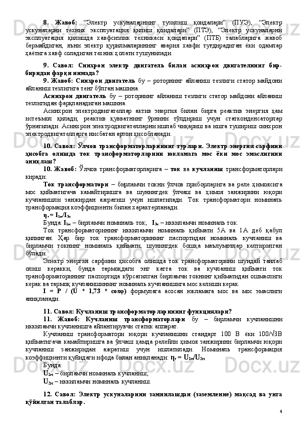 8 .   Жавоб:   “Электр   ускуналарнинг   тузилиш   қоидалари”   (ПУЭ),   “Электр
ускуналарни   техник   эксплуатация   қилиш   қоидалари”   (ПТЭ),   “Электр   ускуналарни
эксплуатация   қилишда   хавфсизлик   техникаси   қоидалари”   (ПТБ)   талабларига   жавоб
бермайдиган,   яъни   электр   қурилмаларининг   авария   хавфи   туғдирадиган   ёки   одамлар
ҳаётига хавф соладиган техник ҳолати тушунилади.
9 .   Савол:   Синхрон   электр   двигатель   билан   асинхрон   двигателни нг   бир-
биридан фар қ и нимада?
9 .   Жавоб:   Синхрон   двигатель   бу   –   роторнинг   айланиш   тезлиги   статор   майдони
айланиш тезлигига тенг бўлган машина.
Асинхрон   двигатель   бу   –   роторнинг   айланиш   тезлиги   статор   майдони   айланиш
тезлигидан фарқланадиган машина.
Асинхрон   электродвигателлар   актив   энергия   билан   бирга   реактив   энергия   ҳам
истеъмол   қилади,   реактив   қувватнинг   ўрнини   тўлдириш   учун   статконденсаторлар
ўрнатилади. Асинхрон электродвигателларни ишлаб чиқариш ва ишга тушириш синхрон
электродвигателларга нисбатан арзон ҳисобланади.
10.  Савол:  Ўлчов  трансформаторларининг  турлари. Электр  энергия  сарфини
ҳисобга   олишда   т ок   трансформаторларини   юкламага   мос   ёки   мос   эмаслигини
ани қ лаш?
10 .   Жавоб:   Ўлчов   трансформаторларига   –   ток   ва   кучланиш   трансформаторлари
киради.
Ток   трансформатори   –   бирламчи   токни   ўлчов   приборларига   ва   реле   ҳимоясига
мос   қийматигача   камайтиришга   ва   шунингдек   ўлчаш   ва   ҳимоя   занжирини   юқори
кучланишли   занжирдан   ажратиш   учун   ишлатилади.   Ток   трансформатори   номиналь
трансформация коэффициенти билан характерланади. 
η
т  =  I
1н / I
2н  
Бунда:  I
1н  –  бирламчи номиналь ток;     I
2н  –  иккиламчи номиналь ток.
Ток   трансформаторининг   иккиламчи   номиналь   қиймати   5А   ва   1А   деб   қабул
қилинган.   Ҳар   бир   ток   трансформаторининг   паспортидан   номиналь   кучланиш   ва
бирламчи   токнинг   номиналь   қиймати,   шунингдек   бошқа   маълумотлар   келтирилган
бўлади.
Электр   энергия   сарфини   ҳисобга   олишда   ток   трансформаторини   шундай   танлаб
олиш   керакки,   бунда   тармоқдаги   энг   катта   ток   ва   кучланиш   қиймати   ток
трансформаторининг паспортида кўрсатилган бирламчи токнинг қийматидан ошмаслиги
керак ва тармоқ кучланишининг номиналь кучланишига мос келиши керак. 
I   =   P   /   (U   *   1,73   *   cos φ )   формулага   асосан   юкламага   мос   ва   мос   эмаслиги
аниқланади.
11. Савол: Кучланиш трансформаторларининг функциялари?
11 .   Жавоб:   Кучланиш   трансформаторлари   бу   –   бирламчи   кучланишни
иккиламчи кучланишга айлантирувчи статик аппарат.
Кучланиш   трансформатори   юқори   кучланишни   стандарт   100   В   ёки   100/√3В
қийматигача   камайтиришга   ва   ўлчаш   ҳамда   релейли   ҳимоя   занжирини   бирламчи   юқори
кучланиш   занжиридан   ажратиш   учун   ишлатилади.   Номиналь   трансформация
коэффициенти қуйидаги ифода билан аниқланади:  η
т  =  U
1н / U
2н  
Бунда:
U
1н   –  бирламчи номиналь кучланиш;
U
2н  –  иккиламчи номиналь кучланиш.
12 .   Савол:   Электр   ускуналари ни   заминлашдан   (заземлени е )   ма қ сад   ва   унга
қў йилган талаблар .
 
4 