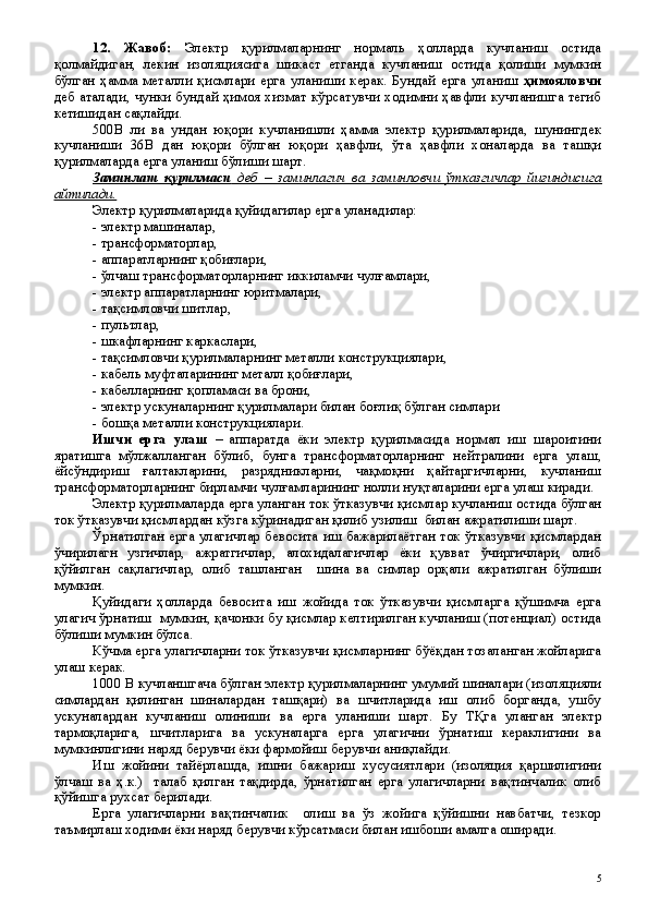 12 .   Жавоб:   Электр   қурилмаларнинг   нормаль   ҳолларда   кучланиш   остида
қолмайдиган,   лекин   изоляциясига   шикаст   етганда   кучланиш   остида   қолиши   мумкин
бўлган   ҳамма   металли   қисмлари   ерга   уланиши   керак.   Бундай   ерга   уланиш   ҳимояловчи
деб аталади, чунки бундай ҳимоя хизмат кўрсатувчи ходимни ҳавфли кучланишга тегиб
кетишидан сақлайди. 
500В   ли   ва   ундан   юқори   кучланишли   ҳамма   электр   қурилмаларида,   шунингдек
кучланиши   36В   дан   юқори   бўлган   юқори   ҳавфли,   ўта   ҳавфли   хоналарда   ва   ташқи
қурилмаларда ерга уланиш бўлиши шарт.
Заминлаш   қурилмаси      деб   –   заминлагич   ва   заминловчи   ўтказгичлар   йиғиндисига   
айтилади.
Электр қурилмаларида қуйидагилар ерга уланадилар:
- электр машиналар, 
- трансформаторлар,
- аппаратларнинг қобиғлари,
- ўлчаш трансформаторларнинг иккиламчи чулғамлари,
- электр аппаратларнинг юритмалари,
- тақсимловчи шитлар,
- пультлар,
- шкафларнинг каркаслари,
- тақсимловчи қурилмаларнинг металли конструкциялари,
- кабель муфталарининг металл қобиғлари, 
- кабелларнинг қопламаси ва брони,
- электр ускуналарнинг қурилмалари билан боғлиқ бўлган симлари
- бошқа металли конструкциялари.
Ишчи   ерга   улаш   –   аппаратда   ёки   электр   қурилмасида   нормал   иш   шароитини
яратишга   мўлжалланган   бўлиб,   бунга   трансформаторларнинг   нейтралини   ерга   улаш,
ёйсўндириш   ғалтакларини,   разрядникларни,   чақмоқни   қайтаргичларни,   кучланиш
трансформаторларнинг бирламчи чулғамларининг нолли нуқталарини ерга улаш киради.
Электр қурилмаларда ерга уланган ток ўтказувчи қисмлар кучланиш остида бўлган
ток ўтказувчи қисмлардан кўзга кўринадиган қилиб узилиш  билан ажратилиши шарт.
Ўрнатилган ерга улагичлар бевосита иш бажарилаётган ток ўтказувчи қисмлардан
ўчирилагн   узгичлар,   ажратгичлар,   алохидалагичлар   ёки   қувват   ўчиргичлари,   олиб
қўйилган   сақлагичлар,   олиб   ташланган     шина   ва   симлар   орқали   ажратилган   бўлиши
мумкин.
Қуйидаги   ҳолларда   бевосита   иш   жойида   ток   ўтказувчи   қисмларга   қўшимча   ерга
улагич ўрнатиш  мумкин, қачонки бу қисмлар келтирилган кучланиш (потенциал) остида
бўлиши мумкин бўлса.
Кўчма ерга улагичларни ток ўтказувчи қисмларнинг бўёқдан тозаланган жойларига
улаш керак.
1000 В кучланшгача бўлган электр қурилмаларнинг умумий шиналари (изоляцияли
симлардан   қилинган   шиналардан   ташқари)   ва   шчитларида   иш   олиб   борганда,   ушбу
ускуналардан   кучланиш   олиниши   ва   ерга   уланиши   шарт.   Бу   ТҚга   уланган   электр
тармоқларига,   шчитларига   ва   ускуналарга   ерга   улагични   ўрнатиш   кераклигини   ва
мумкинлигини наряд берувчи ёки фармойиш берувчи аниқлайди.
Иш   жойини   тайёрлашда,   ишни   бажариш   хусусиятлари   (изоляция   қаршилигини
ўлчаш   ва   ҳ.к.)     талаб   қилган   тақдирда,   ўрнатилган   ерга   улагичларни   вақтинчалик   олиб
қўйишга рухсат берилади.
Ерга   улагичларни   вақтинчалик     олиш   ва   ўз   жойига   қўйишни   навбатчи,   тезкор
таъмирлаш ходими ёки наряд берувчи кўрсатмаси билан ишбоши амалга оширади.
 
5 