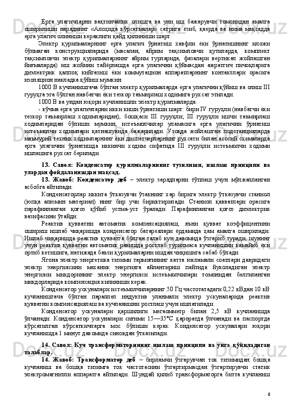 Ерга   улагичларни   вақтинчалик   олишга   ва   уни   иш   бажарувчи   томонидан   амалга
оширилиши   наряднинг   «Алоҳида   кўрсатмалар»   сатрига   ёзиб,   қаерда   ва   нима   мақсадда
ерга улагич олиниши кераклиги қайд қилиниши шарт.
Электр   қурилмаларнинг   ерга   улагич   ўрнатиш   хавфли   ёки   ўрнатишнинг   иложи
бўлмаган   конструкцияларида   (масалан,   айрим   тақсимловчи   қутиларда,   комплект
тақсимловчи   электр   қурилмаларнинг   айрим   турларида,   фазалари   вертикал   жойлашган
йиғмаларда)   иш   жойини   тайёрлашда   ерга   улагични   қўймасдан   ажратгич   пичоқларига
диэлектрик   қалпоқ   кийгазиш   ёки   коммутацион   аппаратларнинг   контактлари   орасига
изоляцион накладка қўйиш мумкин.    
1000 В кучланишгача бўлган электр қурилмаларда ерга улагични қўйиш ва олиш III
гуруҳга эга бўлган навбатчи ёки тезкор таъмирлаш ходимига рухсат этилади.
1000 В ва ундан юқори кучланишли электр қурилмаларда:
- кўчма ерга улагичларни икки киши ўрнатиши шарт: бири IV гуруҳли (навбатчи ёки
тезкор   таъмирлаш   ходимларидан),   бошқаси   III   гуруҳли;   III   гуруҳли   ишчи   таъмирлаш
ходимларидан   бўлиши   мумкин,   истеъмолчилар   уламасига   ерга   улагични   ўрнатиш
истеъмолчи   ходимлари   қатнашувида   бажарилади.   Узоқда   жойлашган   подстанцияларда
маъмурий техник ходимларнинг ёки диспетчерларнинг рухсати билан асосий схемаларда
ерга   улагични   ўрнатишда   иккинчи   ходим   сифатида   III   гуруҳли   истеъмолчи   ходими
ишлашига рухсат берилади.
13.   Савол:   Конденсатор   қурилмаларининг   тузилиши,   ишлаш   принципи   ва
улардан фойдаланишдан мақсад.  
13 .   Жавоб:   Конденсатор   деб   –   электр   зарядларни   тўплаш   учун   мўлжалланган
асбобга айтилади.
Конденсаторлар   иккита   ўтказувчи   ўзакнинг   хар   бирига   электр   ўтказувчи   станиол
(юпқа   алюмин   материал)   нинг   бир   учи   бириктирилади.   Станиол   қавватлари   орасига
парафинланган   қоғоз   қўйиб   устма-уст   ўралади.   Парафинланган   қоғоз   диэлектрик
вазифасини ўтайди. 
Реактив   қувватни   автоматик   компенсациялаш,   яъни   қувват   коэффицентини
ошириш   ишлаб   чиқаришда   конденсатор   батареялари   ёрдамида   ҳам   амалга   оширилади.
Ишлаб  чиқаришда  реактив қувватга  бўлган  талаб кун  давомида  ўзгариб  туради,  шунинг
учун  реактив  қувватни  автоматик  равишда  ростлаб   турилмаса   кучланишни   камайиб   ёки
ортиб кетишига, натижада баъзи қурилмаларни ишдан чиқишига сабаб бўлади.
Ягона электр энергетика тизими тармоғининг катта юкламали соатлари давридаги
электр   энергиясини   механик   энергияга   айлантириш   пайтида   йуколадиган   электр
энергияси   микдорининг   электр   энергияси   истеъмолчилари   томонидан   белгиланган
микдорларида компенсация килиниши керак.
Конденсатор ускуналари истеъмолчиларнинг 50 Гц частотатадаги 0,22 кВдан 10 кВ
кучланишгача   бўлган   параллел   индуктив   уланмали   электр   ускуналарида   реактив
қувватни компенсациялаш ва кучланишни ростлаш учун ишлатилади.
Конденсатор   ускуналари   қаршилиги   мегаомметр   билан   2,5   кВ   кучланишда
ўлчанади.   Конденсатор   ускуналари   сиғими   15—35°С   ҳароратда   ўлчанади   ва   паспортда
кўрсатилган   кўрсаткичларга   мос   бўлиши   керак.   Конденсатор   ускуналари   юқори
кучланишда 1 минут давомида синовдан ўтказилади.
14 .   Савол:   Куч   трансформаторининг   ишлаш   принципи   ва   унга   қў йиладиган
талаблар .
14 .   Жавоб:   Трансформатор   деб   –   бирламчи   ўзгарувчан   ток   тизимидан   бошқа
кучланиш   ва   бошқа   тизимга   ток   частотасини   ўзгартирмасдан   ўзгартирувчи   статик
электромагнитли   аппаратга   айтилади.   Шундай   қилиб   трансформаторга   битта   кучланиш
 
6 