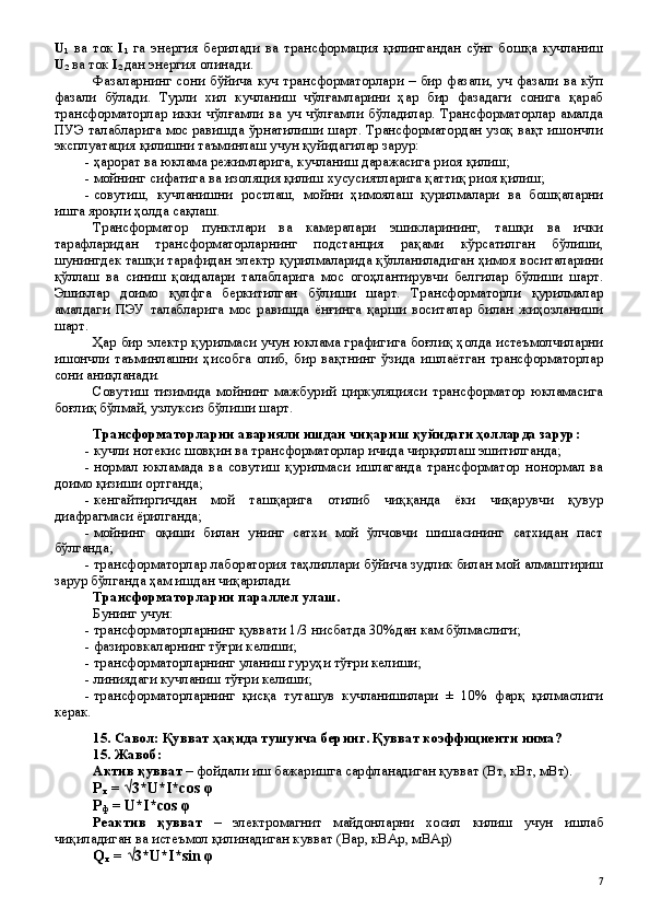 U
1   ва   ток   I
1   га   энергия   берилади   ва   трансформация   қилингандан   сўнг   бошқа   кучланиш
U
2  ва ток  I
2  дан   энергия олинади.
Фазаларнинг сони бўйича куч трансформаторлари – бир фазали, уч фазали ва кўп
фазали   бўлади.   Турли   хил   кучланиш   чўлғамларини   ҳар   бир   фазадаги   сонига   қараб
трансформаторлар   икки   чўлғамли   ва   уч   чўлғамли   бўладилар.   Трансформаторлар   амалда
ПУЭ талабларига мос равишда ўрнатилиши шарт. Трансформатордан узоқ вақт ишончли
эксплуатация қилишни таъминлаш учун қуйидагилар зарур:
- ҳарорат ва юклама режимларига, кучланиш даражасига риоя қилиш;
- мойнинг сифатига ва изоляция қилиш хусусиятларига қаттиқ риоя қилиш;
- совутиш,   кучланишни   ростлаш,   мойни   ҳимоялаш   қурилмалари   ва   бошқаларни
ишга яроқли ҳолда сақлаш.
Трансформатор   пунктлари   ва   камералари   эшикларининг,   ташқи   ва   ички
тарафларидан   трансформаторларнинг   подстанция   рақами   кўрсатилган   бўлиши,
шунингдек ташқи тарафидан электр қурилмаларида қўлланиладиган ҳимоя воситаларини
қўллаш   ва   синиш   қоидалари   талабларига   мос   огоҳлантирувчи   белгилар   бўлиши   шарт.
Эшиклар   доимо   қулфга   беркитилган   бўлиши   шарт.   Трансформаторли   қурилмалар
амалдаги   ПЭУ   талабларига   мос   равишда   ёнғинга   қарши   воситалар   билан   жиҳозланиши
шарт.
Ҳар бир электр қурилмаси учун юклама графигига боғлиқ ҳолда истеъмолчиларни
ишончли   таъминлашни   ҳисобга   олиб,   бир   вақтнинг   ўзида   ишлаётган   трансформаторлар
сони аниқланади.
Совутиш   тизимида   мойнинг   мажбурий   циркуляцияси   трансформатор   юкламасига
боғлиқ бўлмай, узлуксиз бўлиши шарт.
Трансформаторларни аварияли ишдан чиқариш қуйидаги ҳолларда зарур:
- кучли нотекис шовқин ва трансформаторлар ичида чирқиллаш эшитилганда;
- нормал   юкламада   ва   совутиш   қурилмаси   ишлаганда   трансформатор   нонормал   ва
доимо қизиши ортганда;
- кенгайтиргичдан   мой   ташқарига   отилиб   чиққанда   ёки   чиқарувчи   қувур
диафрагмаси ёрилганда;
- мойнинг   оқиши   билан   унинг   сатхи   мой   ўлчовчи   шишасининг   сатхидан   паст
бўлганда;
- трансформаторлар лаборатория таҳлиллари бўйича зудлик билан мой алмаштириш
зарур бўлганда ҳам ишдан чиқарилади. 
Трансформаторларни параллел улаш.
Бунинг учун:
- трансформаторларнинг қуввати 1/3 нисбатда 30%дан кам бўлмаслиги;
- фазировкаларнинг тўғри келиши;
- трансформаторларнинг уланиш гуруҳи тўғри келиши;
- линиядаги кучланиш тўғри келиши;
- трансформаторларнинг   қисқа   туташув   кучланишилари   ±   10%   фарқ   қилмаслиги
керак.
15 . Савол:  Қ увват  ҳ а қ ида тушунча беринг.  Қувват коэффициенти нима?
15 . Жавоб:  
Актив қувват  – фойдали иш бажаришга сарфланадиган қувват (Вт, кВт, мВт).
Р
л  = √3*U*I*cos φ
Р
ф  = U*I*cos φ
Реактив   қ увват   –   электромагнит   майдонларни   хосил   килиш   учун   ишлаб
чи қ иладиган   ва   истеъмол   қ илинадиган   кувват  ( Вар ,  кВАр ,  мВАр )
Q
л  = √3*U*I*sin φ
 
7 