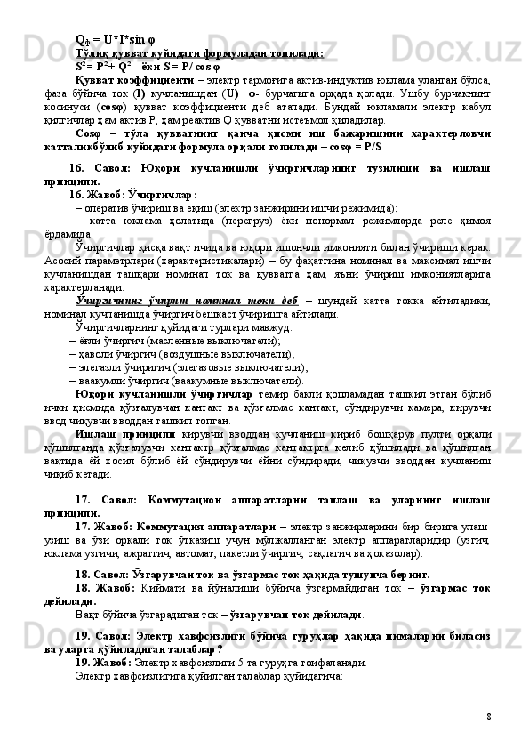 Q
ф  = U*I*sin φ
Тўлиқ қувват қуйидаги формуладан топилади:
S 2  
=   P 2  
+   Q 2
     ёки  S   =  Р/  cos φ
Қувват коэффициенти  – электр тармоғига актив-индуктив юклама уланган бўлса,
фаза   бўйича   ток   ( I)   кучланишдан   ( U)     φ -   бурчагига   орқада   қолади.   Ушбу   бурчакнинг
косинуси   ( сos φ )   қувват   коэффициенти   деб   аталади.   Бундай   юкламали   электр   кабул
қилгичлар ҳам актив P, ҳам реактив Q қувватни истеъмол қиладилар.
Сos φ   –   тўла   қувватнинг   қанча   қисми   иш   бажаришини   характерловчи
катталикбўлиб қуйидаги формула орқали топилади – сos φ  = Р/S
16.   Савол:   Юқори   кучланишли   ўчиргичларнинг   тузилиши   ва   ишлаш
принципи.
16 . Жавоб: Ўчиргичлар:
–  оператив ўчириш ва ёқиш (электр занжирини ишчи режимида);
–   катта   юклама   ҳолатида   (перегруз)   ёки   нонормал   режимларда   реле   ҳимоя
ёрдамида.
Ўчиргичлар қисқа вақт ичида ва юқори ишончли имконияти билан ўчириши керак.
Асосий   параметрлари   (характеристикалари)   –   бу   фақатгина   номинал   ва   максимал   ишчи
кучланишдан   ташқари   номинал   ток   ва   қувватга   ҳам,   яъни   ўчириш   имкониятларига
характерланади.
Ўчиргичнинг   ўчириш   номинал   токи   деб   –   шундай   катта   токка   айтиладики,
номинал кучланишда ўчиргич бешкаст ўчиришга айтилади.
Ўчиргичларнинг қуйидаги турлари мавжуд: 
–  ёғли ўчиргич (масленн ые выключатели );
–  ҳаволи ўчиргич ( воздушные выключатели );
–  элегазли ўчиригич ( элегазовые выключатели );
–  ваакумли ўчиргич (ваакумные выключатели).  
Юқори   кучланишли   ўчиргичлар   темир   бакли   қопламадан   ташкил   этган   бўлиб
ички   қисмида   қўзғалувчан   кантакт   ва   қўзғалмас   кантакт,   сўндирувчи   камера,   кирувчи
ввод чиқувчи вводдан ташкил топган.
Ишлаш   принципи   кирувчи   вводдан   кучланиш   кириб   бошқарув   пулти   орқали
қўшилганда   қўзғалувчи   кантактр   қўзғалмас   кантактрга   келиб   қўшилади   ва   қўшилган
вақтида   ёй   хосил   бўлиб   ёй   сўндирувчи   ёйни   сўндиради,   чиқувчи   вводдан   кучланиш
чиқиб кетади.
17 .   Савол:   Коммутацион   аппаратларни   танлаш   ва   уларнинг   ишлаш
принципи.
17 .  Жавоб:  Коммутация  аппаратлари   –   электр   занжирларини  бир   бирига  улаш-
узиш   ва   ўзи   орқали   ток   ўтказиш   учун   мўлжалланган   электр   аппаратларидир   (узгич,
юклама узгичи, ажратгич, автомат, пакетли ўчиргич, сақлагич ва ҳоказолар).
18. Савол: Ўзгарувчан ток ва ўзгармас ток ҳақида тушунча беринг.
18 .   Жавоб:   Қиймати   ва   йўналиши   бўйича   ўзгармайдиган   ток   –   ўзгармас   ток
дейилади.
Вақт бўйича ўзгарадиган ток –  ўзгарувчан ток дейилади .
19.   Савол:   Электр   хавфсизлиги   бўйича   гуруҳлар   ҳақида   нималарни   биласиз
ва уларга қўйиладиган талаблар?
19 . Жавоб:  Электр хавфсизлиги  5 та гуру ҳ га тоифаланади.
Электр хавфсизлигига қуйилган талаблар қуйидагича:
 
8 
