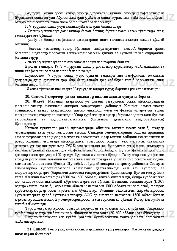 I-гуруҳни   олиш   учун   ушбу   электр   ускуналар   бўйича   электр   ҳавфсизлигидан
йўриқнома олиш ва уни йўриқномаларни руйхатга олиш журналида қайд қилиш кифоя,  
I-гуруҳли ишчиларга гувоҳнома бериш талаб қилинмайди.
II-V гуруҳни олиш учун ходим қуйдагиларни билиш шарт:
-   Электр   ускуналаридаги   ишлар   билан   боғлиқ   бўлган   хавф   хатар   тўғрисида   аниқ
тасаввурга эга бўлиши;
-   ушбу   ва   бошқа   хавфсизлик   қоидаларини   ишга   тегишли   хажмда   амалда   қўллай
билиши;
-   бахтсиз   ҳодисалар   содир   бўлганда     жабрланувчига     амалий   биринчи   ёрдам
беришни,   шунингдек   юракни   ташқаридан   массаж   қилиш   ва   сунъий   нафас   олдиришни
билиши зарур.
- электр ускуналарининг жихозлари ва тузилишларини билиши;
Бундан ташқари, IV-V – гуруҳни олиш учун электр қурилмалар жойлашишини ва
ишни хавфсиз ташкил қилишни билиши зарур.
Шунингдек,   V-гуруҳ   олиш   учун   бундан   ташқари   яна   хавфсизлик   техникаси
қоидасида   қайд   қилинган   ҳар   бир   банд   талаби   қай   сабабдан   келиб   чиққанини   аниқ
билиши шарт.
18 ёшга тўлмаган шахсларга II-гуруҳдан юқори гуруҳ беришга рухсат этилмайди.
20 .  Савол:  Генератор, унинг ишлаш принципи ҳақида тушунча беринг.
20 .   Жавоб:   Механик   энергияни   уч   фазали   узгарувчан   токка   айлантирадиган
синхрон   электр   машинаси   синхрон   генераторлар   дейилади.   Хозирги   замон   электр
станциясида   электр   энергиясини   ишлаб   чикариш   учун   уч   фазали   узгарувчан   токли
синхрон генераторлар ишлатилади. Улар турбогенераторлар (бирламчи двигатели буғ ёки
газотурбина)   ва   гидрогенераторларга   (бирламчи   двигатели   гидротурбинали)
бўлинадилар.
Ишлаш   принципи   ротор   чулгамларида   айланма   магнит   хосил   килиб,   статрор
чугамларини   кеси   утиб   ток   хосил   килиш.   Синхрон   гененораторнинг   ишлаш   принципи
ҳам электромагнит индукция конунига асосланган. Агар магнит майдони хосил килинган
ротор   номинал   частотада   айлантирилса,   статорнинг   юлдуз     ёки   учбурчак   схемасида
уланган   уч   фазали   чулгамда   ЭЮК   юзага   келади   ва   бу   чулгам   уч   фазали   симметрик
юкламага   уланса,   генераторда   уч   фазали   ток   хосил   бўлади.   Бу   ток   фазалари   ҳам   ЭБК
фазалари сингари узаро 120 градус бурчакка силжиган бўлади. Генераторнинг уч фазали
токидан роторнинг айланиш частотасига тенг частотада ва у билан бир томога айланувчи
магнит майдони хосил бўлади. Шу сабабли бундай синхрон генератор дейилади. Синхрон
генераторлар   турбогенераторла   (бирламчи   двегатели-буг   ёки   газ   турбина)   ва
гидрогенераторларга (бирламчи двгатели-гидротурбина) булинадилар. Буг ва газтурбина
катта айланиш частотасида (3000 ва 1500 об/мин) ишлаб чикарилади, бунда турбоагрегат
энг   яхши   техник-иқтисодий   кўрсатгичларга   эга   бўлади.   Иссиклик   станцияларда   (ИЭС)
одатда ёкилги ёкилиб,   агрегатни айлантш частотаси 3000 об/мин ташкил этиб, синхрон
турбогенераторлар   икки   кутбга   эга   бўладилар.   Узининг   технологик   жараёнларининг
хусусиятларига   қараб   купгина   холларда   АЭС   да   айланиш   частотаси   1500   об/мн   булган
агрегатлар ишлатилади. Бу генераторларнинг  вали горизонтал бўлади. Ротор ёки кутбсиз
килиб тайёрланади. 
Турбогенераторларнинг   статори   корпусдан   ва   узакдан   иборат   бўлади.   Гидравлик
турбиналар одатда нисбатан кичик айланиш частотасига (60-600 об/мин.) эга бўладилар.
Гидрогенераторлар   аён   кутбли   роторли   булиб   купгина   холларда   вали   горизонтал
жойлаштирилади.
21 .  Савол:  Ток кучи, кучланиш, қаршилик тушунчалари, Ом қонуни ҳақида
нималарни биласиз?
 
9 