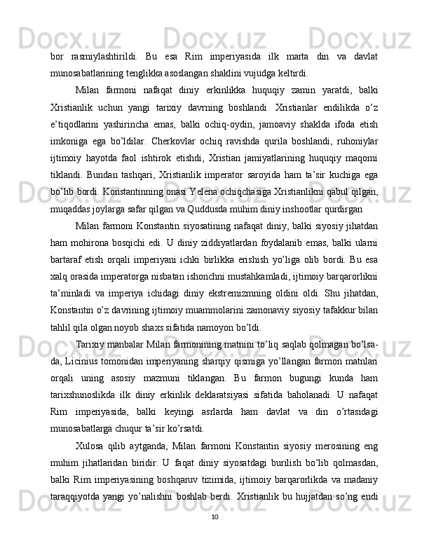 bor   rasmiylashtirildi.   Bu   esa   Rim   imperiyasida   ilk   marta   din   va   davlat
munosabatlarining tenglikka asoslangan shaklini vujudga keltirdi.
Milan   farmoni   nafaqat   diniy   erkinlikka   huquqiy   zamin   yaratdi,   balki
Xristianlik   uchun   yangi   tarixiy   davrning   boshlandi.   Xristianlar   endilikda   o’z
e’tiqodlarini   yashirincha   emas,   balki   ochiq-oydin,   jamoaviy   shaklda   ifoda   etish
imkoniga   ega   bo’ldilar.   Cherkovlar   ochiq   ravishda   qurila   boshlandi,   ruhoniylar
ijtimoiy   hayotda   faol   ishtirok   etishdi,   Xristian   jamiyatlarining   huquqiy   maqomi
tiklandi.   Bundan   tashqari,   Xristianlik   imperator   saroyida   ham   ta’sir   kuchiga   ega
bo’lib bordi. Konstantinning onasi Yelena ochiqchasiga Xristianlikni qabul qilgan,
muqaddas joylarga safar qilgan va Quddusda muhim diniy inshootlar qurdirgan
Milan farmoni  Konstantin  siyosatining  nafaqat  diniy, balki  siyosiy jihatdan
ham   mohirona  bosqichi   edi.  U  diniy  ziddiyatlardan  foydalanib   emas,  balki  ularni
bartaraf   etish   orqali   imperiyani   ichki   birlikka   erishish   yo’liga   olib   bordi.   Bu   esa
xalq orasida imperatorga nisbatan ishonchni mustahkamladi, ijtimoiy barqarorlikni
ta’minladi   va   imperiya   ichidagi   diniy   ekstremizmning   oldini   oldi.   Shu   jihatdan,
Konstantin o’z davrining ijtimoiy muammolarini zamonaviy siyosiy tafakkur bilan
tahlil qila olgan noyob shaxs sifatida namoyon bo’ldi.
Tarixiy manbalar Milan farmonining matnini to’liq saqlab qolmagan bo’lsa-
da, Licinius tomonidan imperiyaning sharqiy qismiga yo’llangan farmon matnlari
orqali   uning   asosiy   mazmuni   tiklangan.   Bu   farmon   bugungi   kunda   ham
tarixshunoslikda   ilk   diniy   erkinlik   deklaratsiyasi   sifatida   baholanadi.   U   nafaqat
Rim   imperiyasida,   balki   keyingi   asrlarda   ham   davlat   va   din   o’rtasidagi
munosabatlarga chuqur ta’sir ko’rsatdi.
Xulosa   qilib   aytganda,   Milan   farmoni   Konstantin   siyosiy   merosining   eng
muhim   jihatlaridan   biridir.   U   faqat   diniy   siyosatdagi   burilish   bo’lib   qolmasdan,
balki   Rim   imperiyasining   boshqaruv   tizimida,   ijtimoiy   barqarorlikda   va   madaniy
taraqqiyotda   yangi   yo’nalishni   boshlab   berdi.   Xristianlik   bu   hujjatdan   so’ng   endi
10